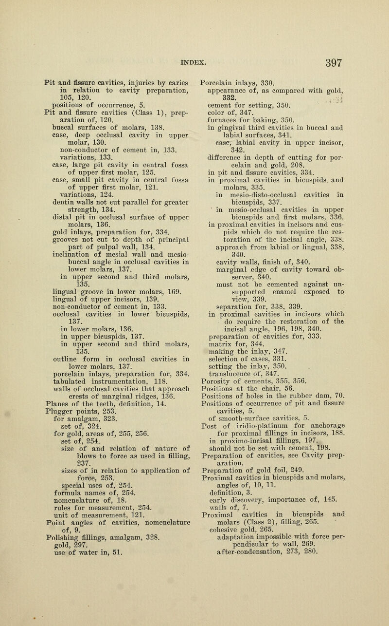 Pit and fissure cavities, injuries by caries in relation to cavity preparation, 105, 120. positions of occurrence, 5. Pit and fissure cavities (Class 1), prep- aration of, 120. buccal surfaces of molars, 138. case, deep occlusal cavity in upper molar, 130. non-conductor of cement in, 133. variations, 133. case, large pit cavity in central fossa of upper first molar, 125. case, small pit cavity in central fossa of upper first molar, 121. variations, 124. dentin walls not cut parallel for greater strength, 134. distal pit in occlusal surface of upper molars, 136. gold inlays, preparation for, 334. grooves not cut to depth of principal part of pulpal wall, 134. inclination of mesial wall and mesio- bueeal angle in occlusal cavities in lower molars, 137. in upper second and third molars, 135. lingual groove in lower molars, 169. lingual of upper incisors, 139. non-conductor of cement in, 133. occlusal cavities in lower bicuspids, 137. in lower molars, 136. in upper bicuspids, 137. in upper second and third molars, 135. outline form in occlusal cavities in lower molars, 137. porcelain inlays, preparation for, 334. tabulated instrumentation, 118. walls of occlusal cavities that approach crests of marginal ridges, 136. Planes of the teeth, definition, 14. Plugger points, 253. for amalgam, 323. set of, 324. for gold, areas of, 255, 256. set of, 254. size of and relation of nature of blows to force as used in filling, 237. sizes of in relation to application of force, 253. special uses of, 254. formula names of, 254. nomenclature of, 18. rules for measurement, 254. unit of measurement, 121. Point angles of cavities, nomenclature of, 9. Polishing fillings, amalgam, 328. gold, 297. use of water in, 51. Porcelain inlays, 330. appearance of, as compared with gold, 332. ,.y| cement for setting, 350. color of, 347. furnaces for baking, 350. in gingival third cavities in buccal and labial surfaces, 341. case, labial cavity in upper incisor, 342. difference in depth of cutting for por- celain and gold, 208. in pit and fissure cavities, 334. in proximal cavities in bicuspids, and molars, 335. in mesio-disto-occlusal cavities in bicuspids, 337. in mesio-occlusal cavities in upper bicuspids and first molars, 336. in proximal cavities in incisors and cus- pids which do not require the res- toration of the incisal angle, 338. approach from labial or lingual, 338, 340. cavity walls, finish of, 340. marginal edge of cavity toward ob- server, 340. must not be cemented against un- supported enamel exposed to view, 339. separation for, 338, 339. in proximal cavities in incisors which do require the restoration of the incisal angle, 196, 198, 340. preparation of cavities for, 333. matrix for, 344. making the inlay, 347. selection of cases, 331. setting the inlay, 350. translucence of, 347. Porosity of cements, 355, 356. Positions at the chair, 56. Positions of holes in the rubber dam, 70. Positions of occurrence of pit and fissure cavities, 5. of smooth-surface cavities, 5. Post of iridio-platinum for anchorage for proximal fillings in incisors, 188. in proximo-ineisal fillings, 197. should not be set with cement, 198. Preparation of cavities, see Cavity prep- aration. Preparation of gold foil, 249. Proximal cavities in bicuspids and molars, angles of, 10, 11. definition, 3. early discovery, importance of, 145. walls of, 7. Proximal cavities in bicuspids and molars (Class 2), filling, 265. cohesive gold, 265. adaptation impossible with force per- pendicular to wall, 269. after-condensation, 273, 280.