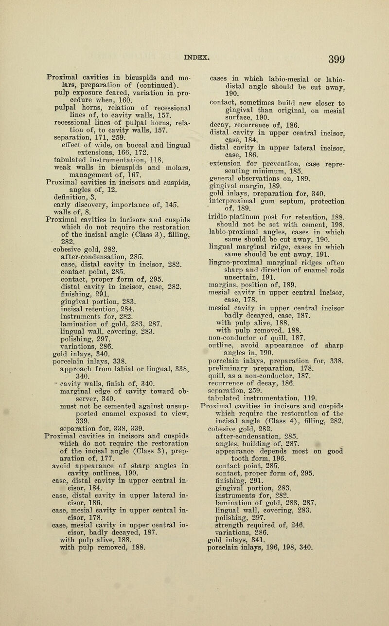 Proximal cavities in bicuspids and mo- lars, preparation of (continued), pulp exposure feared, variation in pro- cedure when, 160. pulpal horns, relation of recessional lines of, to cavity walls, 157. recessional lines of pulpal horns, rela- tion of, to cavity walls, 157. separation, 171, 259. effect of wide, on buccal and lingual extensions, 166, 172. tabulated instrumentation, 118. weak walls in bicuspids and molars, management of, 167. Proximal cavities in incisors and cuspids, angles of, 12. definition, 3. early discovery, importance of, 145. walls of, 8. Proximal cavities in incisors and cuspids which do not require the restoration of the incisal angle (Class 3), filling, 282. cohesive gold, 282. after-condensation, 285. case, distal cavity in incisor, 282. contact point, 285. contact, proper form of, 295. distal cavity in incisor, case, 282. finishing, 291. gingival portion, 283. incisal retention, 284. instruments for, 282. lamination of gold, 283, 287. lingual wall, covering, 283. polishing, 297. variations, 286. gold inlays, 340. porcelain inlays, 338. approach from labial or lingual, 338, 340. ' cavity walls, finish of, 340. marginal edge of cavity toward ob- server, 340. must not be cemented against unsup- ported enamel exposed to view, 339. separation for, 338, 339. Proximal cavities in incisors and cuspids which do not require the restoration of the incisal angle (Class 3), prep- aration of, 177. avoid appearance of sharp angles in cavity outlines, 190. case, distal cavity in upper central in- cisor, 184. case, distal cavity in upper lateral in- cisor, 186. case, mesial cavity in upper central in- cisor, 178. case, mesial cavity in upper central in- cisor, badly decayed, 187. with pulp alive, 188. with pulp removed, 188. cases in which labio-mesial or labio- distal angle should be cut awav. 190.  contact, sometimes build new closer to gingival than original, on mesial surface, 190. decay, recurrence of, 186. distal cavity in upper central incisor, case, 184. distal cavity in upper lateral incisor, case, 186. extension for prevention, case repre- senting minimum, 185. general observations on, 189. gingival margin, 189. gold inlays, preparation for, 340. interproximal gum septum, protection of, 189. iridio-platinum post for retention, 188. should not be set with cement, 198. labio-proximal angles, cases in which same should be cut away, 190. lingual marginal ridge, cases in which same should be cut away, 191. linguo-proximal marginal ridges often sharp and direction of enamel rods uncertain, 191. margins, position of, 189. mesial cavity in upper central incisor, case, 178. mesial cavity in upper central incisor badly decayed, ease, 187. with pulp alive, 188. with pulp removed, 188. non-conductor of quill, 187. outline, avoid appearance of sharp angles in, 190. porcelain inlays, preparation for, 338. preliminary preparation, 178. quill, as a non-conductor, 187. recurrence of decay, 186. separation, 259. tabulated instrumentation, 119. Proximal cavities in incisors and cuspids which require the restoration of the incisal angle (Class 4), filling, 282. cohesive gold, 282. after-condensation, 285. angles, building of, 287. appearance depends most on good tooth form, 196. contact point, 285. contact, proper form of, 295. finishing, 291. gingival portion, 283. instruments for, 282. lamination of gold, 283, 287. lingual wall, covering, 283. polishing, 297. strength required of, 246. variations, 286. gold inlays, 341. porcelain inlays, 196, 198, 340.