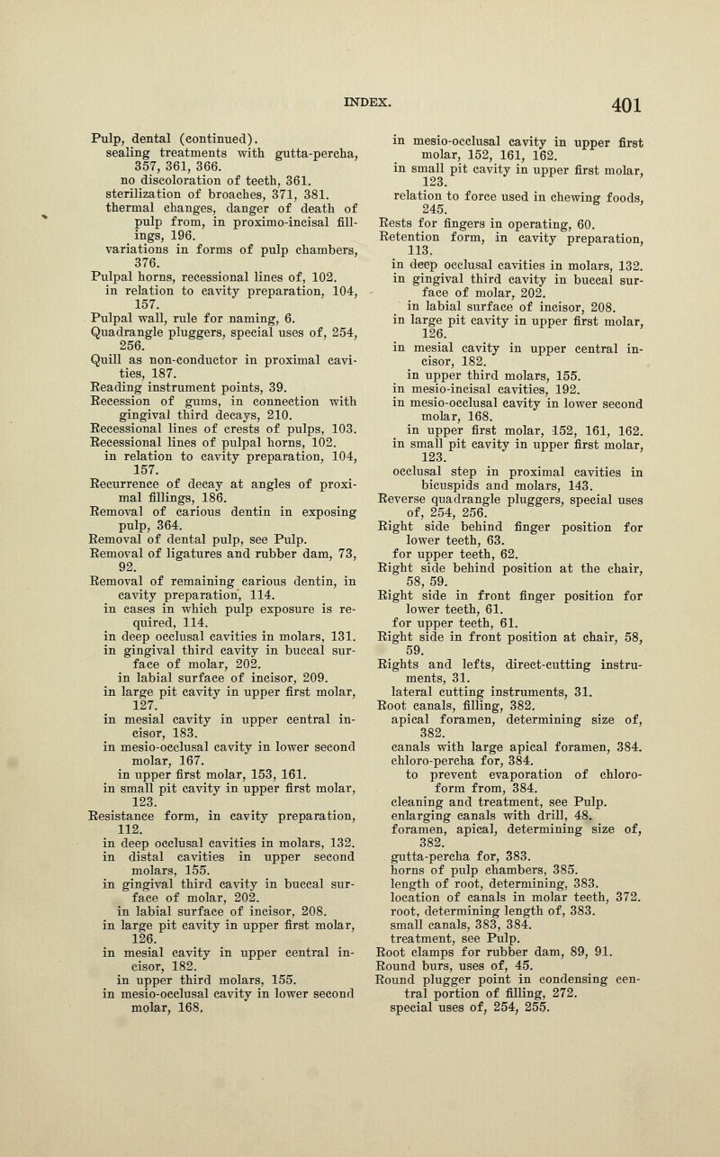 Pulp, dental (continued). sealing treatments with gutta-percha, 357, 361, 366. no discoloration of teeth, 361. sterilization of broaches, 371, 381. thermal changes, danger of death of pulp from, in proximo-incisal fill- ings, 196. variations in forms of pulp chambers, 376. Pulpal horns, recessional lines of, 102. in relation to cavity preparation, 104, 157. Pulpal wall, rule for naming, 6. Quadrangle pluggers, special uses of, 254, 256. Quill as non-eonduetor in proximal cavi- ties, 187. Beading instrument points, 39. Eecession of gums, in connection with gingival third decays, 210. Eecessional lines of crests of pulps, 103. Eecessional lines of pulpal horns, 102. in relation to cavity preparation, 104, 157. Eecurrence of decay at angles of proxi- mal fillings, 186. Eemoval of carious dentin in exposing pulp, 364. Eemoval of dental pulp, see Pulp. Eemoval of ligatures and rubber dam, 73, 92. Eemoval of remaining carious dentin, in cavity preparation, 114. in cases in which pulp exposure is re- quired, 114. in deep occlusal cavities in molars, 131. in gingival third cavity in buccal sur- face of molar, 202. in labial surface of incisor, 209. in large pit cavity in upper first molar, 127. in mesial cavity in upper central in- cisor, 183. in mesio-occlusal cavity in lower second molar, 167. in upper first molar, 153, 161. in small pit cavity in upper first molar, 123. Eesistance form, in cavity preparation, 112. in deep occlusal cavities in molars, 132. in distal cavities in upper second molars, 155. in gingival third cavity in buccal sur- face of molar, 202. in labial surface of incisor, 208. in large pit cavity in upper first molar, 126. in mesial cavity in upper central in- cisor, 182. in upper third molars, 155. in mesio-occlusal cavity in lower second molar, 168, in mesio-occlusal cavity in upper first molar, 152, 161, 162. in small pit cavity in upper first molar, 123. relation to force used in chewing foods, 245. Eests for fingers in operating, 60. Eetention form, in cavity preparation, 113. in deep occlusal cavities in molars, 132. in gingival third cavity in buccal sur- face of molar, 202. in labial surface of incisor, 208. in large pit cavity in upper first molar, 126. in mesial cavity in upper central in- cisor, 182. in upper third molars, 155. in mesio-incisal cavities, 192. in mesio-occlusal cavity in lower second molar, 168. in upper first molar, 152, 161, 162. in small pit cavity in upper first molar, 123. occlusal step in proximal cavities in bicuspids and molars, 143. Eeverse quadrangle pluggers, special uses of, 254, 256. Eight side behind finger position for lower teeth, 63. for upper teeth, 62. Eight side behind position at the chair, 58, 59. Eight side in front finger position for lower teeth, 61. for upper teeth, 61. Eight side in front position at chair, 58, 59. Eights and lefts, direct-cutting instru- ments, 31. lateral cutting instruments, 31. Eoot canals, filling, 382. apical foramen, determining size of, 382. canals with large apical foramen, 384. chloro-percha for, 384. to prevent evaporation of chloro- form from, 384. cleaning and treatment, see Pulp, enlarging canals with drill, 48. foramen, apical, determining size of, 382. gutta-percha for, 383. horns of pulp chambers, 385. length of root, determining, 383. location of canals in molar teeth, 372. root, determining length of, 383. small canals, 383, 384. treatment, see Pulp. Eoot clamps for rubber dam, 89, 91. Eound burs, uses of, 45. Bound plugger point in condensing cen- tral portion of filling, 272. special uses of, 254, 255.
