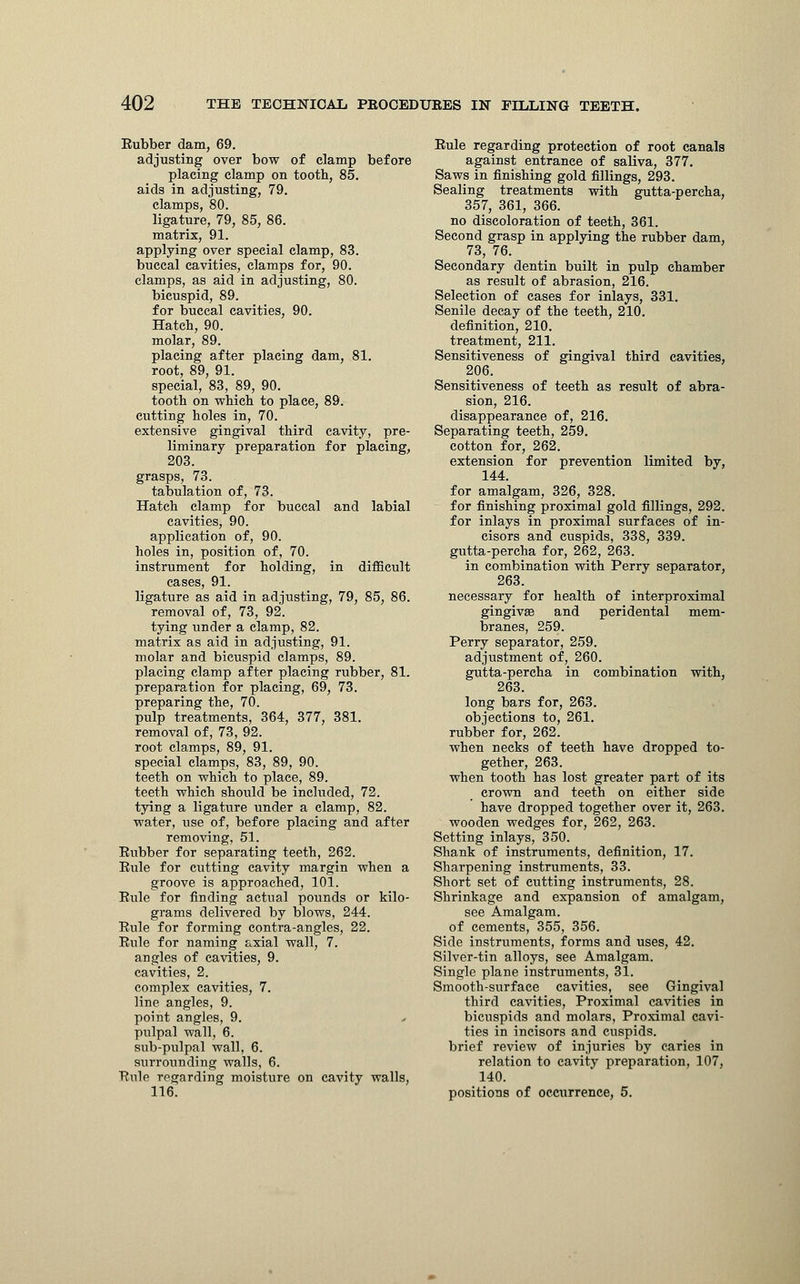 Eubber dam, 69. adjusting over bow of clamp before placing clamp on tooth, 85. aids in adjusting, 79. clamps, 80. ligature, 79, 85, 86. matrix, 91. applying over special clamp, 83. buccal cavities, clamps for, 90. clamps, as aid in adjusting, 80. bicuspid, 89. for buccal cavities, 90. Hatch, 90. molar, 89. placing after placing dam, 81. root, 89, 91. special, 83, 89, 90. tooth on which to place, 89. cutting holes in, 70. extensive gingival third cavity, pre- liminary preparation for placing, 203. grasps, 73. tabulation of, 73. Hatch clamp for buccal and labial cavities, 90. application of, 90. holes in, position of, 70. instrument for holding, in difficult cases, 91. ligature as aid in adjusting, 79, 85, 86. removal of, 73, 92. tying under a clamp, 82. matrix as aid in adjusting, 91. molar and bicuspid clamps, 89. placing clamp after placing rubber, 81. preparation for placing, 69, 73. preparing the, 70. pulp treatments, 364, 377, 381. removal of, 73, 92. root clamps, 89, 91. special clamps, 83, 89, 90. teeth on which to place, 89. teeth which should be included, 72. tying a ligature under a clamp, 82. water, use of, before placing and after removing, 51. Eubber for separating teeth, 262. Eule for cutting cavity margin when a groove is approached, 101. Eule for finding actual pounds or kilo- grams delivered by blows, 244. Eule for forming contra-angles, 22. Eule for naming axial wall, 7. angles of cavities, 9. cavities, 2. complex cavities, 7. line angles, 9. point angles, 9. pulpal wall, 6. sub-pulpal wall, 6. surrounding walls, 6. Eule regarding moisture on cavity walls, 116. Eule regarding protection of root canals against entrance of saliva, 377. Saws in finishing gold fillings, 293. Sealing treatments with gutta-percha, 357, 361, 366. no discoloration of teeth, 361. Second grasp in applying the rubber dam, 73, 76. Secondary dentin built in pulp chamber as result of abrasion, 216. Selection of cases for inlays, 331. Senile decay of the teeth, 210. definition, 210. treatment, 211. Sensitiveness of gingival third cavities, 206. Sensitiveness of teeth as result of abra- sion, 216. disappearance of, 216. Separating teeth, 259. cotton for, 262. extension for prevention limited by, 144. for amalgam, 326, 328. for finishing proximal gold fillings, 292. for inlays in proximal surfaces of in- cisors and cuspids, 338, 339. gutta-percha for, 262, 263. in combination with Perry separator, 263. necessary for health of interproximal gingivae and peridental mem- branes, 259. Perry separator, 259. adjustment of, 260. gutta-percha in combination with, 263. long bars for, 263. objections to, 261. rubber for, 262. when necks of teeth have dropped to- gether, 263. when tooth has lost greater part of its crown and teeth on either side have dropped together over it, 263. wooden wedges for, 262, 263. Setting inlays, 350. Shank of instruments, definition, 17. Sharpening instruments, 33. Short set of cutting instruments, 28. Shrinkage and expansion of amalgam, see Amalgam, of cements, 355, 356. Side instruments, forms and uses, 42. Silver-tin alloys, see Amalgam. Single plane instruments, 31. Smooth-surface cavities, see Gingival third cavities, Proximal cavities in bicuspids and molars, Proximal cavi- ties in incisors and cuspids, brief review of injuries by caries in relation to cavity preparation, 107, 140. positions of occurrence, 5.