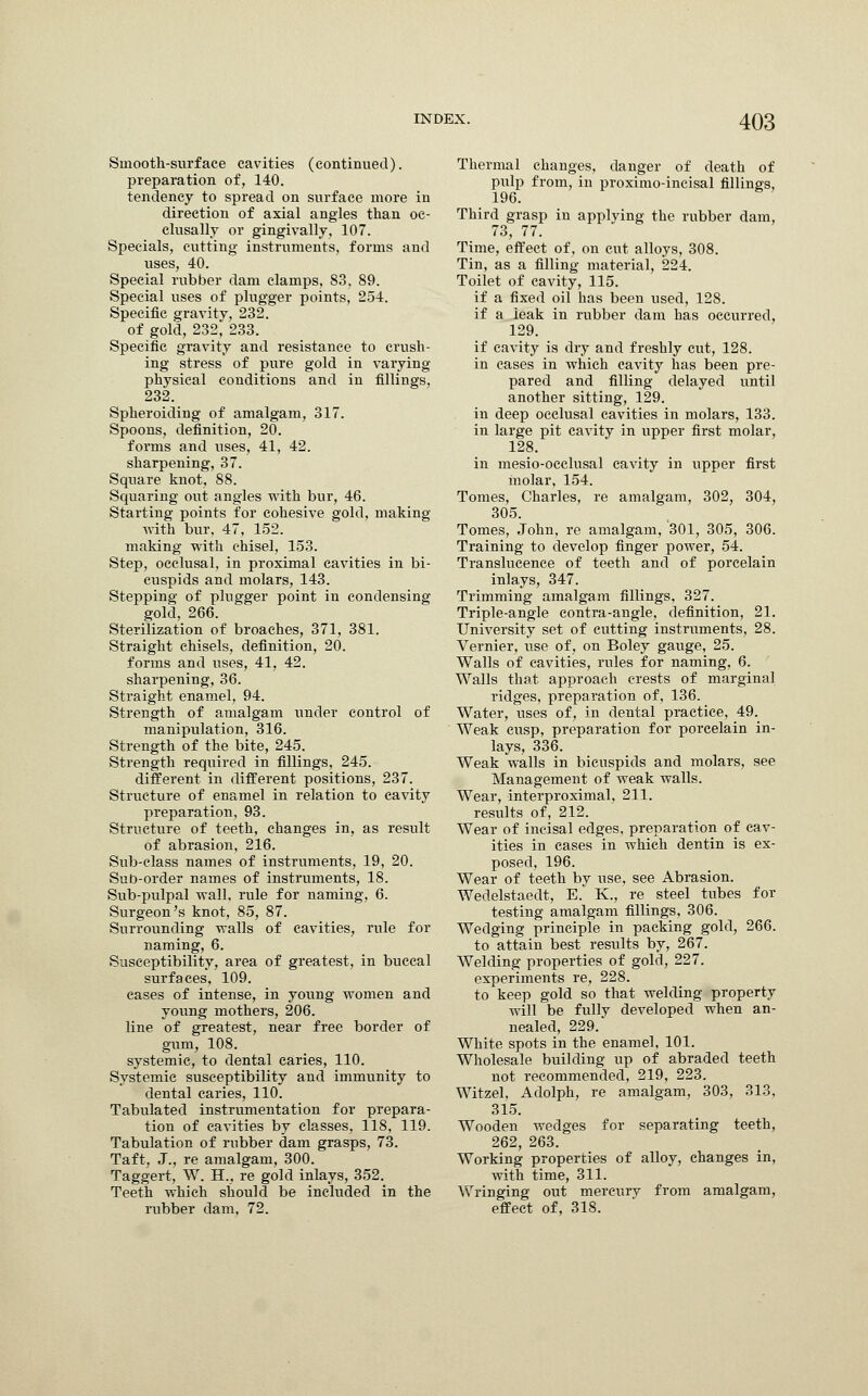 Smooth-surface cavities (continued), preparation of, 140. tendency to spread on surface more in direction of axial angles than oe- clusally or gingivally, 107. Specials, cutting instruments, forms and uses, 40. Special rubber dam clamps, 83, 89. Special uses of plugger points, 254. Specific gravity, 232. of gold, 232, 233. Specific gravity and resistance to crush- ing stress of pure gold in varying physical conditions and in fillings, 232. Spheroiding of amalgam, 317. Spoons, definition, 20. forms and uses, 41, 42. sharpening, 37. Square knot, 88. Squaring out angles with bur, 46. Starting points for cohesive gold, making with bur, 47, 152. making -with chisel, 153. Step, occlusal, in proximal cavities in bi- cuspids and molars, 143. Stepping of plugger point in condensing gold, 266. Sterilization of broaches, 371, 381. Straight chisels, definition, 20. forms and uses, 41, 42. sharpening, 36. Straight enamel, 94. Strength of amalgam under control of manipulation, 316. Strength of the bite, 245. Strength required in fillings, 245. different in different positions, 237. Structure of enamel in relation to cavity preparation, 93. Structure of teeth, changes in, as result of abrasion, 216. Sub-class names of instruments, 19, 20. Sub-order names of instruments, 18. Sub-pulpal wall, rule for naming, 6. Surgeon's knot, 85, 87. Surrounding walls of cavities, rule for naming, 6. Susceptibility, area of greatest, in buccal surfaces, 109. cases of intense, in young women and young mothers, 206. line of greatest, near free border of gum, 108. systemic, to dental caries, 110. Systemic susceptibility and immunity to dental caries, 110. Tabulated instrumentation for prepara- tion of cavities by classes, 118, 119. Tabulation of rubber dam grasps, 73. Taft, J., re amalgam, 300. Taggert, W. H., re gold inlays, 352. Teeth which should be included in the rubber dam, 72. Thermal changes, danger of death of pulp from, in proximo-incisal fillings, 196. Third grasp in applying the rubber dam, 73, 77. Time, effect of, on cut alloys, 308. Tin, as a filling material, 224. Toilet of cavity, 115. if a fixed oil has been used, 128. if a leak in rubber dam has occurred, 129. if cavity is dry and freshly cut, 128. in cases in which cavity has been pre- pared and filling delayed until another sitting, 129. in deep occlusal cavities in molars, 133. in large pit cavity in upper first molar, 128. in mesio-occlusal cavity in upper first molar, 154. Tomes, Charles, re amalgam, 302, 304, 305. Tomes, John, re amalgam, '301, 305, 306. Training to develop finger power, 54. Translucenee of teeth and of porcelain inlays, 347. Trimming amalgam fillings, 327. Triple-angle contra-angle, definition, 21. University set of cutting instruments, 28. Vernier, use of, on Boley gauge, 25. Walls of cavities, rules for naming, 6. Walls that approach crests of marginal ridges, preparation of, 136. Water, uses of, in dental practice, 49. Weak cusp, preparation for porcelain in- lays, 336. Weak walls in bicuspids and molars, see Management of weak walls. Wear, interproximal, 211. results of, 212. Wear of incisal edges, preparation of cav- ities in eases in which dentin is ex- posed, 196. Wear of teeth by use, see Abrasion. Wedelstaedt, E. K., re steel tubes for testing amalgam fillings, 306. Wedging principle in packing gold, 266. to attain best results by, 267. Welding properties of gold, 227. experiments re, 228. to keep gold so that welding property will be fully developed when an- nealed, 229.' White spots in the enamel, 101. Wholesale building up of abraded teeth not recommended, 219, 223. Witzel, Adolph, re amalgam, 303, 313, 315. Wooden wedges for separating teeth, 262, 263. Working properties of alloy, changes in, with time, 311. Wringing out mercury from amalgam, effect of, 318.