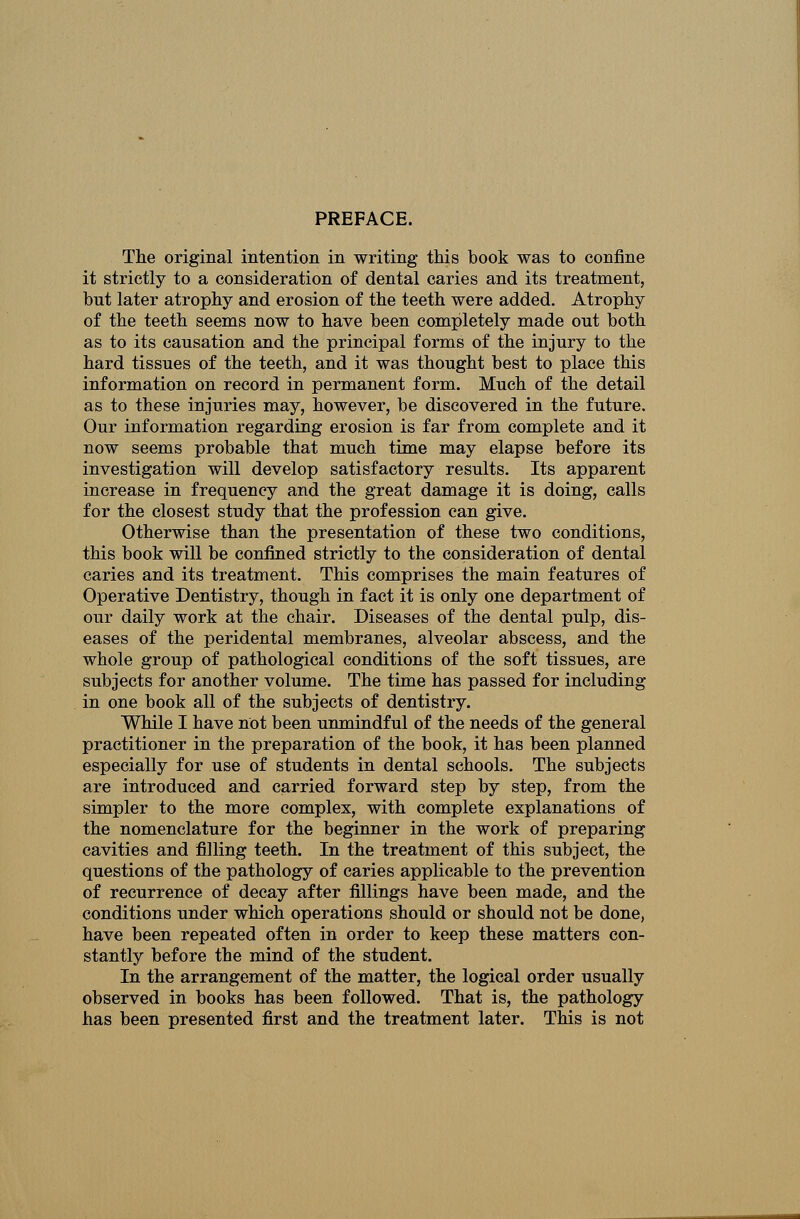 PREFACE. The original intention in writing this book was to eonfine it strictly to a consideration of dental caries and its treatment, but later atrophy and erosion of the teeth were added. Atrophy of the teeth seems now to have been completely made out both as to its causation and the principal forms of the injury to the hard tissues of the teeth, and it was thought best to place this information on record in permanent form. Much of the detail as to these injuries may, however, be discovered in the future. Our information regarding erosion is far from complete and it now seems probable that much time may elapse before its investigation will develop satisfactory results. Its apparent increase in frequency and the great damage it is doing, calls for the closest study that the profession can give. Otherwise than the presentation of these two conditions, this book will be confined strictly to the consideration of dental caries and its treatment. This comprises the main features of Operative Dentistry, though in fact it is only one department of our daily work at the chair. Diseases of the dental pulp, dis- eases of the peridental membranes, alveolar abscess, and the whole group of pathological conditions of the soft tissues, are subjects for another volume. The time has passed for including in one book all of the subjects of dentistry. While I have not been unmindful of the needs of the general practitioner in the preparation of the book, it has been planned especially for use of students in dental schools. The subjects are introduced and carried forward step by step, from the simpler to the more complex, with complete explanations of the nomenclature for the beginner in the work of preparing cavities and filling teeth. In the treatment of this subject, the questions of the pathology of caries applicable to the prevention of recurrence of decay after fillings have been made, and the conditions under which operations should or should not be done, have been repeated often in order to keep these matters con- stantly before the mind of the student. In the arrangement of the matter, the logical order usually observed in books has been followed. That is, the pathology has been presented first and the treatment later. This is not