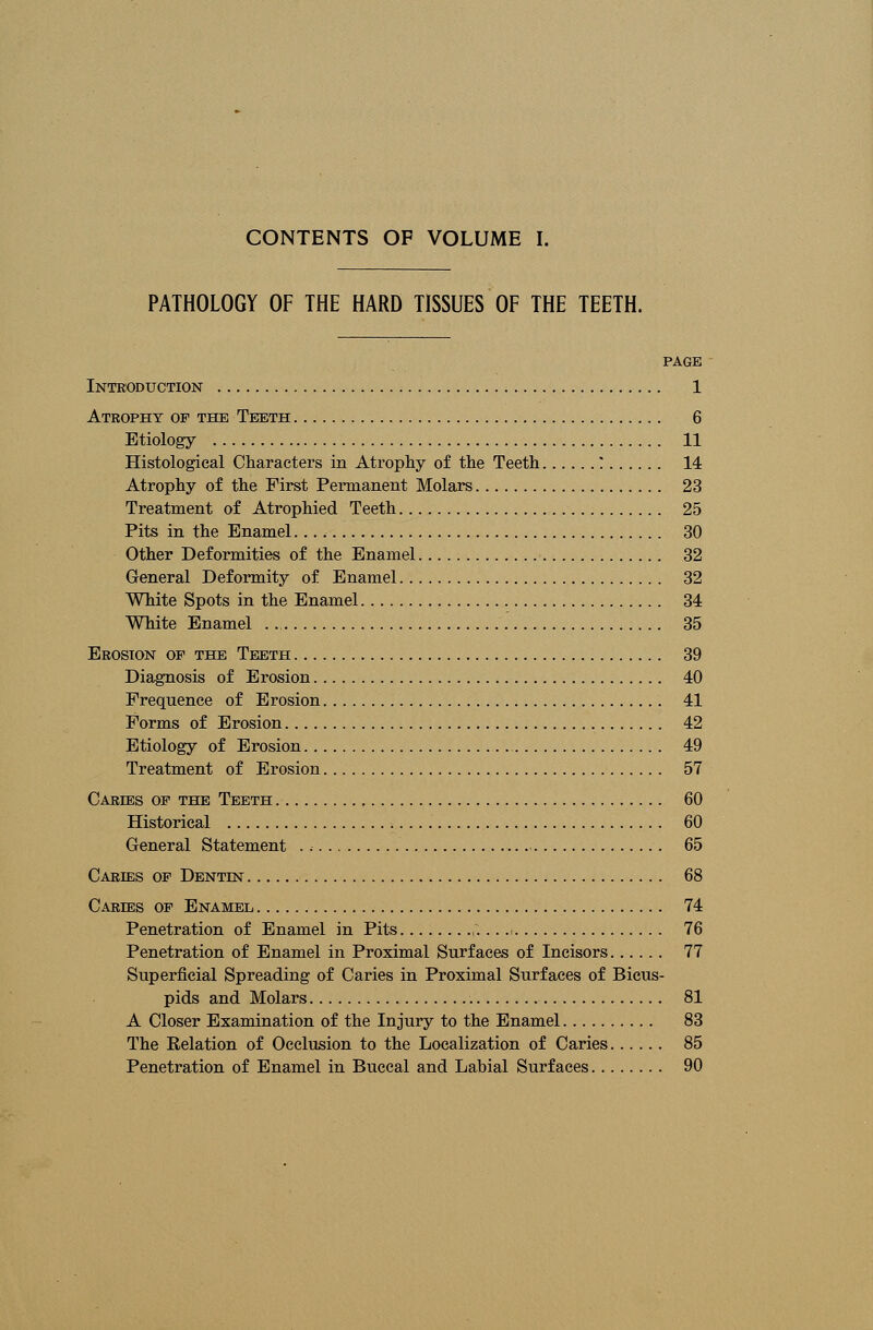 PATHOLOGY OF THE HARD TISSUES OF THE TEETH. PAGE Introduction 1 Atrophy of the Teeth 6 Etiology 11 Histological Characters in Atrophy of the Teeth ? 14 Atrophy of the First Permanent Molars 23 Treatment of Atrophied Teeth 25 Pits in the Enamel 30 Other Deformities of the Enamel 32 General Deformity of Enamel 32 White Spots in the Enamel 34 White Enamel 35 Erosion of the Teeth 39 Diagnosis of Erosion 40 Frequence of Erosion 41 Forms of Erosion 42 Etiology of Erosion 49 Treatment of Erosion 57 Caress of the Teeth 60 Historical 60 General Statement 65 Caries of Dentent 68 Caress of Enamel 74 Penetration of Enamel in Pits ,. 76 Penetration of Enamel in Proximal Surfaces of Incisors 77 Superficial Spreading of Caries in Proximal Surfaces of Bicus- pids and Molars 81 A Closer Examination of the Injury to the Enamel 83 The Relation of Occlusion to the Localization of Caries 85 Penetration of Enamel in Buccal and Labial Surfaces 90