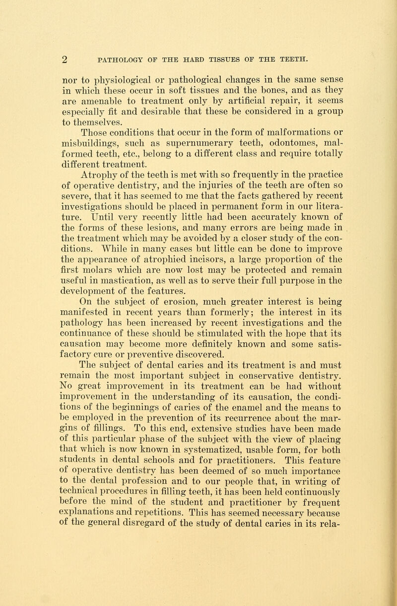 nor to physiological or pathological changes in the same sense in which these occur in soft tissues and the bones, and as they are amenable to treatment only by artificial repair, it seems especially fit and desirable that these be considered in a group to themselves. Those conditions that occur in the form of malformations or misbuildings, such as supernumerary teeth, odontomes, mal- formed teeth, etc., belong to a different class and require totally different treatment. Atrophy of the teeth is met with so frequently in the practice of operative dentistry, and the injuries of the teeth are often so severe, that it has seemed to me that the facts gathered by recent investigations should be placed in permanent form in our litera- ture. Until very recently little had been accurately known of the forms of these lesions, and many errors are being made in the treatment which may be avoided by a closer study of the con- ditions. While in many cases but little can be done to improve the appearance of atrophied incisors, a large proportion of the first molars which are now lost may be protected and remain useful in mastication, as well as to serve their full purpose in the development of the features. On the subject of erosion, much greater interest is being manifested in recent years than formerly; the interest in its pathology has been increased by recent investigations and the continuance of these should be stimulated with the hope that its causation may become more definitely known and some satis- factory cure or preventive discovered. The subject of dental caries and its treatment is and must remain the most important subject in conservative dentistry. No great improvement in its treatment can be had without improvement in the understanding of its causation, the condi- tions of the beginnings of caries of the enamel and the means to be employed in the prevention of its recurrence about the mar- gins of fillings. To this end, extensive studies have been made of this particular phase of the subject with the view of placing that which is now known in systematized, usable form, for both students in dental schools and for practitioners. This feature of operative dentistry has been deemed of so much importance to the dental profession and to our people that, in writing of technical procedures in filling teeth, it has been held continuously before the mind of the student and practitioner by frequent explanations and repetitions. This has seemed necessary because of the general disregard of the study of dental caries in its rela-