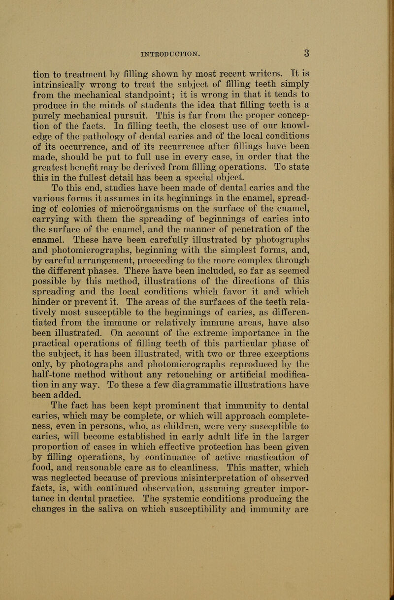 tion to treatment by filling shown by most recent writers. It is intrinsically wrong to treat the subject of filling teeth simply from the mechanical standpoint; it is wrong in that it tends to produce in the minds of students the idea that filling teeth is a purely mechanical pursuit. This is far from the proper concep- tion of the facts. In filling teeth, the closest use of our knowl- edge of the pathology of dental caries and of the local conditions of its occurrence, and of its recurrence after fillings have been made, should be put to full use in every case, in order that the greatest benefit may be derived from filling operations. To state this in the fullest detail has been a special object. To this end, studies have been made of dental caries and the various forms it assumes in its beginnings in the enamel, spread- ing of colonies of microorganisms on the surface of the enamel, carrying with them the spreading of beginnings of caries into the surface of the enamel, and the manner of penetration of the enamel. These have been carefully illustrated by photographs and photomicrographs, beginning with the simplest forms, and, by careful arrangement, proceeding to the more complex through the different phases. There have been included, so far as seemed possible by this method, illustrations of the directions of this spreading and the local conditions which favor it and which hinder or prevent it. The areas of the surfaces of the teeth rela- tively most susceptible to the beginnings of caries, as differen- tiated from the immune or relatively immune areas, have also been illustrated. On account of the extreme importance in the practical operations of filling teeth of this particular phase of the subject, it has been illustrated, with two or three exceptions only, by photographs and photomicrographs reproduced by the half-tone method without any retouching or artificial modifica- tion in any way. To these a few diagrammatic illustrations have been added. The fact has been kept prominent that immunity to dental caries, which may be complete, or which will approach complete- ness, even in persons, who, as children, were very susceptible to caries, will become established in early adult life in the larger proportion of cases in which effective protection has been given by filling operations, by continuance of active mastication of food, and reasonable care as to cleanliness. This matter, which was neglected because of previous misinterpretation of observed facts, is, with continued observation, assuming greater impor- tance in dental practice. The systemic conditions producing the changes in the saliva on which susceptibility and immunity are