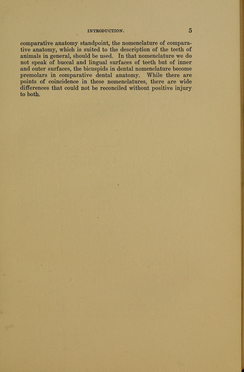 comparative anatomy standpoint, the nomenclature of compara- tive anatomy, which is suited to the description of the teeth of animals in general, should be used. In that nomenclature we do not speak of buccal and lingual surfaces of teeth but of inner and outer surfaces, the bicuspids in dental nomenclature become premolars in comparative dental anatomy. While there are points of coincidence in these nomenclatures, there are wide differences that could not be reconciled without positive injury to both.