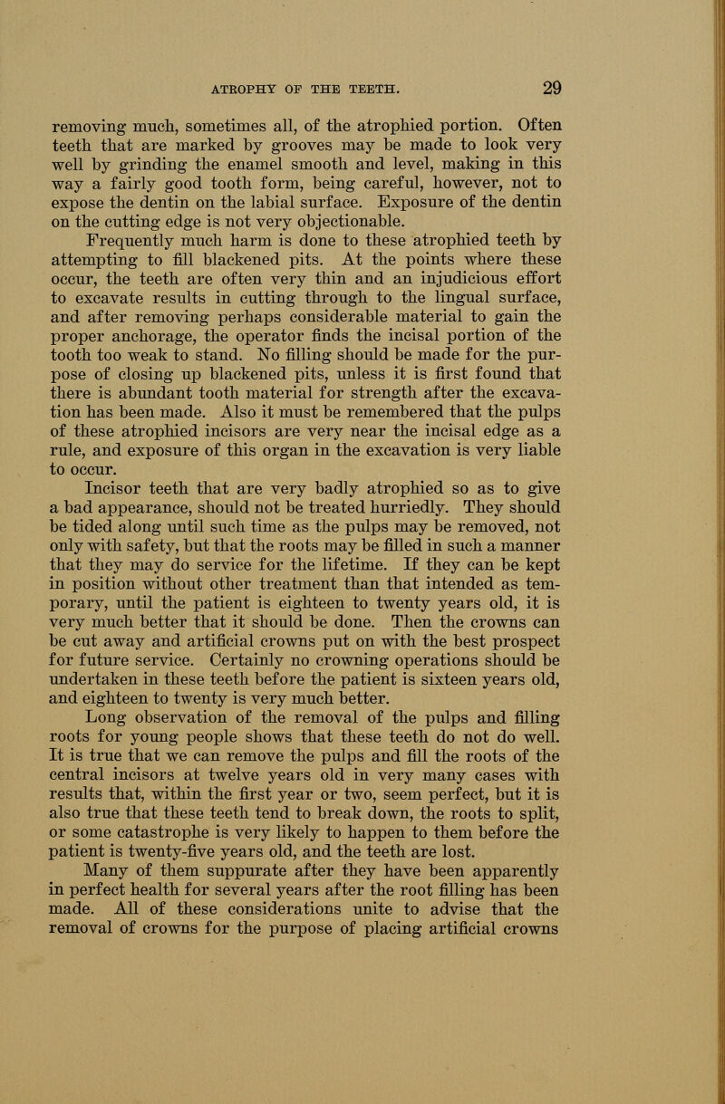 removing much, sometimes all, of the atrophied portion. Often teeth that are marked by grooves may be made to look very well by grinding the enamel smooth and level, making in this way a fairly good tooth form, being careful, however, not to expose the dentin on the labial surface. Exposure of the dentin on the cutting edge is not very objectionable. Frequently much harm is done to these atrophied teeth by attempting to fill blackened pits. At the points where these occur, the teeth are often very thin and an injudicious effort to excavate results in cutting through to the lingual surface, and after removing perhaps considerable material to gain the proper anchorage, the operator finds the incisal portion of the tooth too weak to stand. No filling should be made for the pur- pose of closing up blackened pits, unless it is first found that there is abundant tooth material for strength after the excava- tion has been made. Also it must be remembered that the pulps of these atrophied incisors are very near the incisal edge as a rule, and exposure of this organ in the excavation is very liable to occur. Incisor teeth that are very badly atrophied so as to give a bad appearance, should not be treated hurriedly. They should be tided along until such time as the pulps may be removed, not only with safety, but that the roots may be filled in such a manner that they may do service for the lifetime. If they can be kept in position without other treatment than that intended as tem- porary, until the patient is eighteen to twenty years old, it is very much better that it should be done. Then the crowns can be cut away and artificial crowns put on with the best prospect for future service. Certainly no crowning operations should be undertaken in these teeth before the patient is sixteen years old, and eighteen to twenty is very much better. Long observation of the removal of the pulps and filling roots for young people shows that these teeth do not do well. It is true that we can remove the pulps and fill the roots of the central incisors at twelve years old in very many cases with results that, within the first year or two, seem perfect, but it is also true that these teeth tend to break down, the roots to split, or some catastrophe is very likely to happen to them before the patient is twenty-five years old, and the teeth are lost. Many of them suppurate after they have been apparently in perfect health for several years after the root filling has been made. All of these considerations unite to advise that the removal of crowns for the purpose of placing artificial crowns