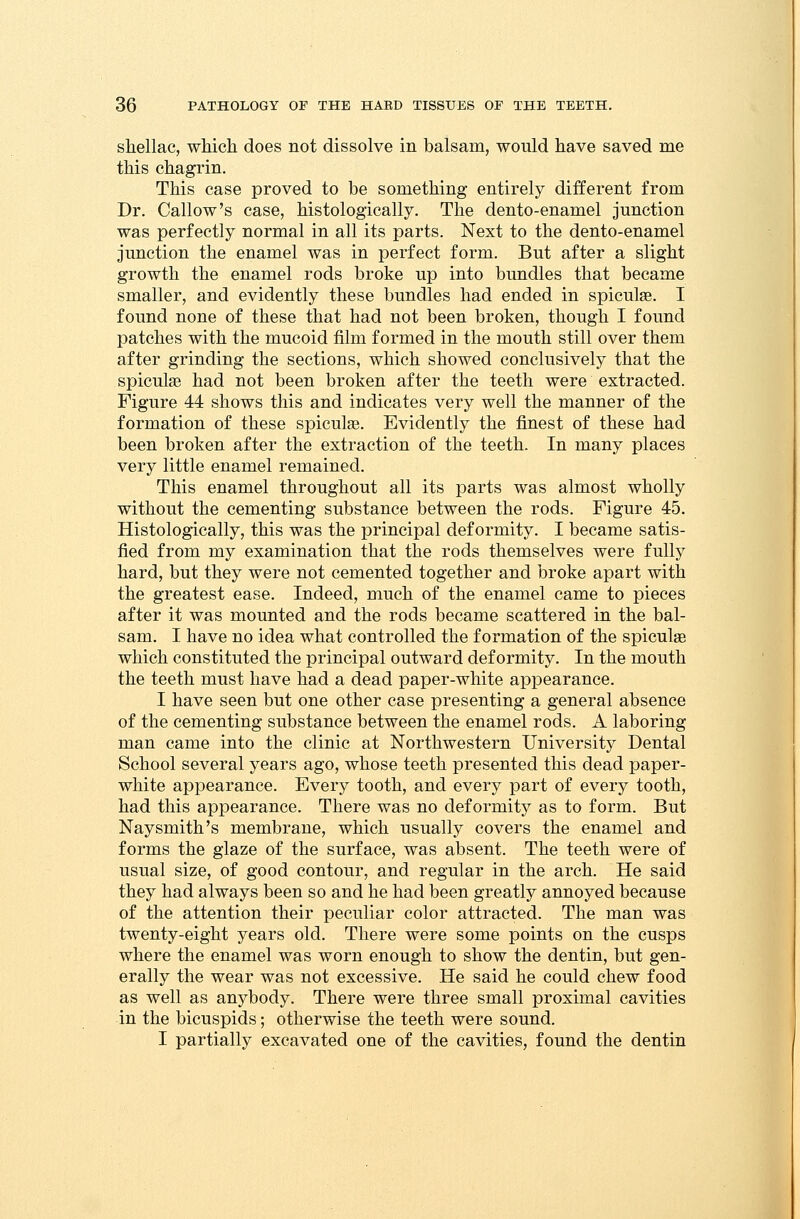 shellac, which does not dissolve in balsam, would have saved me this chagrin. This case proved to be something entirely different from Dr. Callow's case, histologically. The dento-enamel junction was perfectly normal in all its parts. Next to the dento-enamel junction the enamel was in perfect form. But after a slight growth the enamel rods broke up into bundles that became smaller, and evidently these bundles had ended in spiculse. I found none of these that had not been broken, though I found patches with the mucoid film formed in the mouth still over them after grinding the sections, which showed conclusively that the spiculse had not been broken after the teeth were extracted. Figure 44 shows this and indicates very well the manner of the formation of these spiculse. Evidently the finest of these had been broken after the extraction of the teeth. In many places very little enamel remained. This enamel throughout all its parts was almost wholly without the cementing substance between the rods. Figure 45. Histologically, this was the principal deformity. I became satis- fied from my examination that the rods themselves were fully hard, but they were not cemented together and broke apart with the greatest ease. Indeed, much of the enamel came to pieces after it was mounted and the rods became scattered in the bal- sam. I have no idea what controlled the formation of the spiculse which constituted the principal outward deformity. In the mouth the teeth must have had a dead paper-white appearance. I have seen but one other case presenting a general absence of the cementing substance between the enamel rods. A laboring man came into the clinic at Northwestern University Dental School several years ago, whose teeth presented this dead paper- white appearance. Every tooth, and every part of every tooth, had this appearance. There was no deformity as to form. But Nay smith's membrane, which usually covers the enamel and forms the glaze of the surface, was absent. The teeth were of usual size, of good contour, and regular in the arch. He said they had always been so and he had been greatly annoyed because of the attention their peculiar color attracted. The man was twenty-eight years old. There were some points on the cusps where the enamel was worn enough to show the dentin, but gen- erally the wear was not excessive. He said he could chew food as well as anybody. There were three small proximal cavities in the bicuspids; otherwise the teeth were sound. I partially excavated one of the cavities, found the dentin
