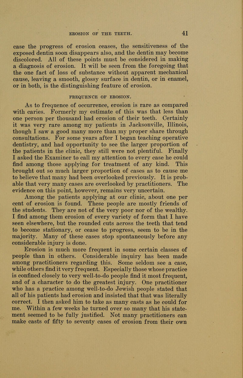 case the progress of erosion ceases, the sensitiveness of the exposed dentin soon disappears also, and the dentin may become discolored. All of these points must be considered in making a diagnosis of erosion. It will be seen from the foregoing that the one fact of loss of substance without apparent mechanical cause, leaving a smooth, glossy surface in dentin, or in enamel, or in both, is the distinguishing feature of erosion. FREQUENCE OF EROSION. As to frequence of occurrence, erosion is rare as compared with caries. Formerly my estimate of this was that less than one person per thousand had erosion of their teeth. Certainly it was very rare among my patients in Jacksonville, Illinois, though I saw a good many more than my proper share through consultations. For some years after I began teaching operative dentistry, and had opportunity to see the larger proportion of the patients in the clinic, they still were not plentiful. Finally I asked the Examiner to call my attention to every case he could find among those applying for treatment of any kind. This brought out so much larger proportion of cases as to cause me to believe that many had been overlooked previously. It is prob- able that very many cases are overlooked by practitioners. The evidence on this point, however, remains very uncertain. Among the patients applying at our clinic, about one per cent of erosion is found. These people are mostly friends of the students. They are not of the very poor nor of the wealthy. I find among them erosion of every variety of form that I have seen elsewhere, but the rounded cuts across the teeth that tend to become stationary, or cease to progress, seem to be in the majority. Many of these cases stop spontaneously before any considerable injury is done. Erosion is much more frequent in some certain classes of people than in others. Considerable inquiry has been made among practitioners regarding this. Some seldom see a case, while others find it very frequent. Especially those whose practice is confined closely to very well-to-do people find it most frequent, and of a character to do the greatest injury. One practitioner who has a practice among well-to-do Jewish people stated that all of his patients had erosion and insisted that that was literally correct. I then asked him to take as many casts as he could for me. Within a few weeks he turned over so many that his state- ment seemed to be fully justified. Not many practitioners can make casts of fifty to seventy cases of erosion from their own