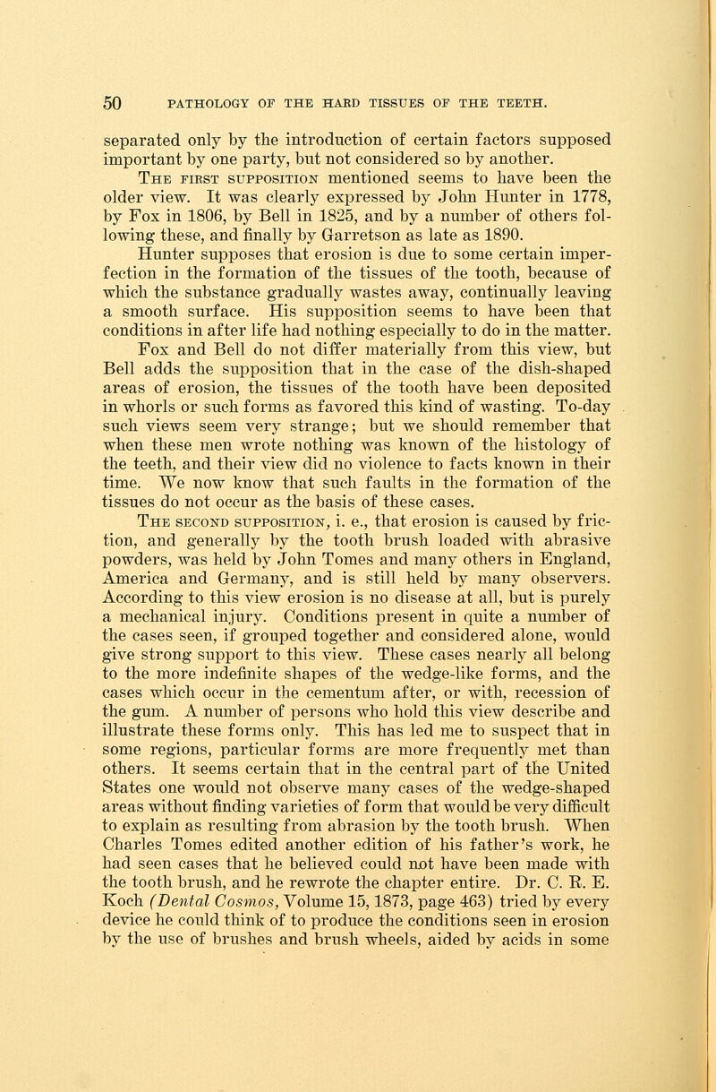 separated only by the introduction of certain factors supposed important by one party, but not considered so by another. The first supposition mentioned seems to have been the older view. It was clearly expressed by John Hunter in 1778, by Fox in 1806, by Bell in 1825, and by a number of others fol- lowing these, and finally by Garretson as late as 1890. Hunter supposes that erosion is due to some certain imper- fection in the formation of the tissues of the tooth, because of which the substance gradually wastes away, continually leaving a smooth surface. His supposition seems to have been that conditions in after life had nothing especially to do in the matter. Fox and Bell do not differ materially from this view, but Bell adds the supposition that in the case of the dish-shaped areas of erosion, the tissues of the tooth have been deposited in whorls or such forms as favored this kind of wasting. To-day such views seem very strange; but we should remember that when these men wrote nothing was known of the histology of the teeth, and their view did no violence to facts known in their time. We now know that such faults in the formation of the tissues do not occur as the basis of these cases. The second supposition, i. e., that erosion is caused by fric- tion, and generally by the tooth brush loaded with abrasive powders, was held by John Tomes and many others in England, America and Germany, and is still held by many observers. According to this view erosion is no disease at all, but is purely a mechanical injury. Conditions present in quite a number of the cases seen, if grouped together and considered alone, would give strong support to this view. These cases nearly all belong- to the more indefinite shapes of the wedge-like forms, and the cases which occur in the cementum after, or with, recession of the gum. A number of persons who hold this view describe and illustrate these forms only. This has led me to suspect that in some regions, particular forms are more frequently met than others. It seems certain that in the central part of the United States one would not observe many cases of the wedge-shaped areas without finding varieties of form that would be very difficult to explain as resulting from abrasion by the tooth brush. When Charles Tomes edited another edition of his father's work, he had seen cases that he believed could not have been made with the tooth brush, and he rewrote the chapter entire. Dr. C. E. E. Koch (Dental Cosmos, Volume 15,1873, page 463) tried by every device he could think of to produce the conditions seen in erosion by the use of brushes and brush wheels, aided by acids in some