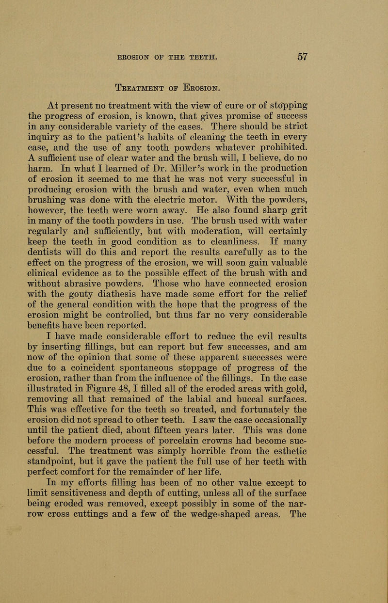 Teeatment of Eeosion. At present no treatment with the view of cure or of stopping the progress of erosion, is known, that gives promise of success in any considerable variety of the cases. There should be strict inquiry as to the patient's habits of cleaning the teeth in every case, and the use of any tooth powders whatever prohibited. A sufficient use of clear water and the brush will, I believe, do no harm. In what I learned of Dr. Miller's work in the production of erosion it seemed to me that he was not very successful in producing erosion with the brush and water, even when much brushing was done with the electric motor. With the powders, however, the teeth were worn away. He also found sharp grit in many of the tooth powders in use. The brush used with water regularly and sufficiently, but with moderation, will certainly keep the teeth in good condition as to cleanliness. If many dentists will do this and report the results carefully as to the effect on the progress of the erosion, we will soon gain valuable clinical evidence as to the possible effect of the brush with and without abrasive powders. Those who have connected erosion with the gouty diathesis have made some effort for the relief of the general condition with the hope that the progress of the erosion might be controlled, but thus far no very considerable benefits have been reported. I have made considerable effort to reduce the evil results by inserting fillings, but can report but few successes, and am now of the opinion that some of these apparent successes were due to a coincident spontaneous stoppage of progress of the erosion, rather than from the influence of the fillings. In the case illustrated in Figure 48,1 filled all of the eroded areas with gold, removing all that remained of the labial and buccal surfaces. This was effective for the teeth so treated, and fortunately the erosion did not spread to other teeth. I saw the case occasionally until the patient died, about fifteen years later. This was done before the modern process of porcelain crowns had become suc- cessful. The treatment was simply horrible from the esthetic standpoint, but it gave the patient the full use of her teeth with perfect comfort for the remainder of her life. In my efforts filling has been of no other value except to limit sensitiveness and depth of cutting, unless all of the surface being eroded was removed, except possibly in some of the nar- row cross cuttings and a few of the wedge-shaped areas. The