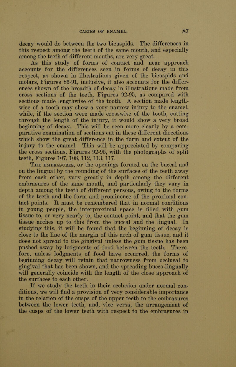 decay would do between the two bicuspids. The differences in this respect among the teeth of the same mouth, and especially among the teeth of different mouths, are very great. As this study of forms of contact and near approach accounts for the differences seen in forms of decay in this respect, as shown in illustrations given of the bicuspids and molars, Figures 86-91, inclusive, it also accounts for the differ- ences shown of the breadth of decay in illustrations made from cross sections of the teeth, Figures 92-95, as compared with sections made lengthwise of the tooth. A section made length- wise of a tooth may show a very narrow injury to the enamel, while, if the section were made crosswise of the tooth, cutting through the length of the injury, it would show a very broad beginning of decay. This will be seen more clearly by a com- parative examination of sections cut in these different directions which show the great difference in the form and extent of the injury to the enamel. This will be appreciated by comparing the cross sections, Figures 92-95, with the photographs of split teeth, Figures 107,108, 112, 113,117. The embrasures, or the openings formed on the buccal and on the lingual by the rounding of the surfaces of the teeth away from each other, vary greatly in depth among the different embrasures of the same mouth, and particularly they vary in depth among the teeth of different persons, owing to the forms of the teeth and the form and prominence of the proximal con- tact points. It must be remembered that in normal conditions in young people, the interproximal space is filled with gum tissue to, or very nearly to, the contact point, and that the gum tissue arches up to this from the buccal and the lingual. In studying this, it will be found that the beginning of decay is close to the line of the margin of this arch of gum tissue, and it does not spread to the gingival unless the gum tissue has been pushed away by lodgments of food between the teeth. There- fore, unless lodgments of food have occurred, the forms of beginning decay will retain that narrowness from occlusal to gingival that has been shown, and the spreading bucco-lingually will generally coincide with the length of the close approach of the surfaces to each other. If we study the teeth in their occlusion under normal con- ditions, we will find a provision of very considerable importance in the relation of the cusps of the upper teeth to the embrasures between the lower teeth, and, vice versa, the arrangement of the cusps of the lower teeth with respect to the embrasures in