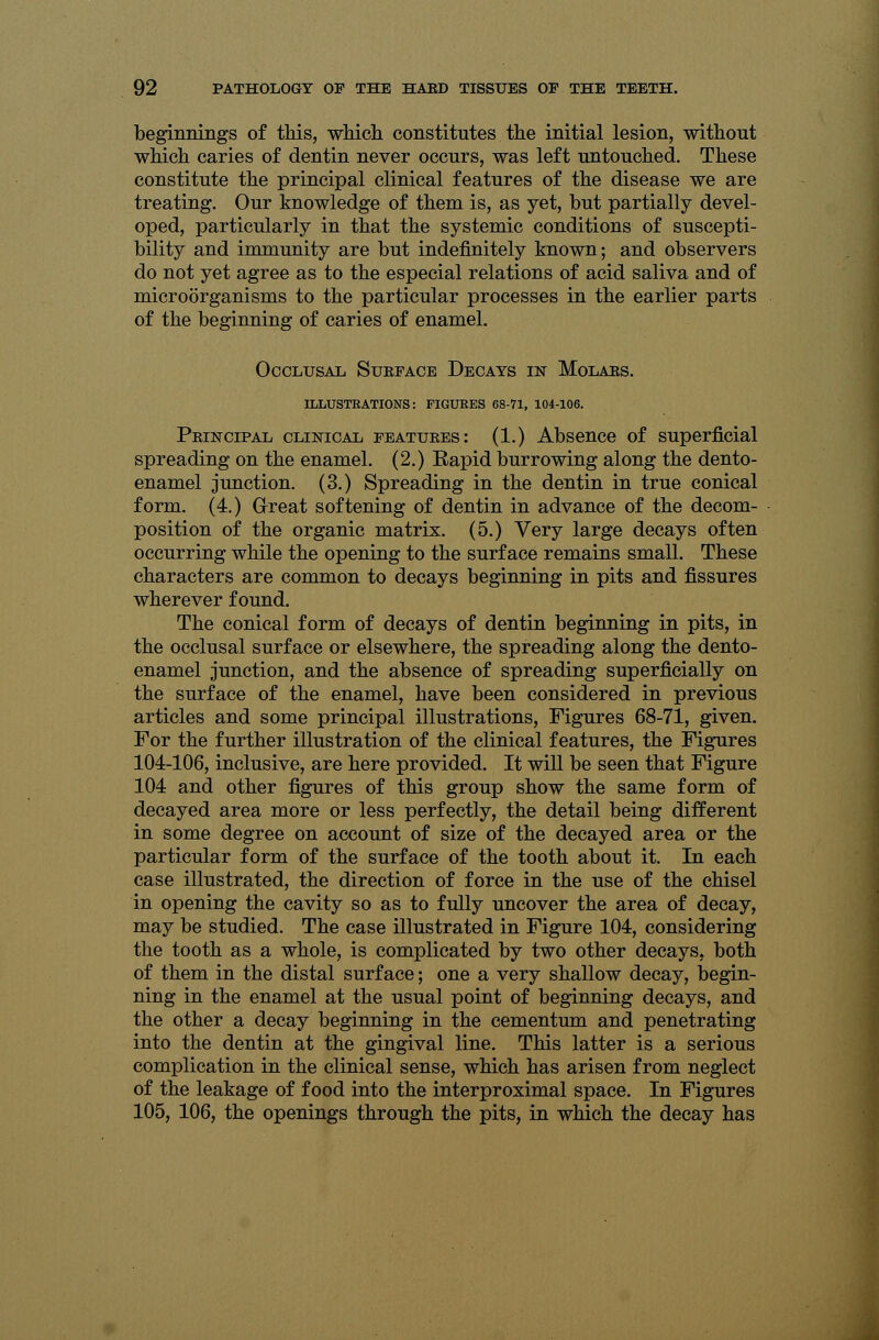 beginnings of this, which constitutes the initial lesion, without which caries of dentin never occurs, was left untouched. These constitute the principal clinical features of the disease we are treating. Our knowledge of them is, as yet, but partially devel- oped, particularly in that the systemic conditions of suscepti- bility and immunity are but indefinitely known; and observers do not yet agree as to the especial relations of acid saliva and of microorganisms to the particular processes in the earlier parts of the beginning of caries of enamel. Occlusal Suepace Decays in Molars. ILLUSTRATIONS: FIGURES 68-71, 104-106. Principal clinical features: (1.) Absence of superficial spreading on the enamel. (2.) Rapid burrowing along the dento- enamel junction. (3.) Spreading in the dentin in true conical form. (4.) Great softening of dentin in advance of the decom- position of the organic matrix. (5.) Very large decays often occurring while the opening to the surface remains small. These characters are common to decays beginning in pits and fissures wherever found. The conical form of decays of dentin beginning in pits, in the occlusal surface or elsewhere, the spreading along the dento- enamel junction, and the absence of spreading superficially on the surface of the enamel, have been considered in previous articles and some principal illustrations, Figures 68-71, given. For the further illustration of the clinical features, the Figures 104-106, inclusive, are here provided. It will be seen that Figure 104 and other figures of this group show the same form of decayed area more or less perfectly, the detail being different in some degree on account of size of the decayed area or the particular form of the surface of the tooth about it. In each case illustrated, the direction of force in the use of the chisel in opening the cavity so as to fully uncover the area of decay, may be studied. The case illustrated in Figure 104, considering the tooth as a whole, is complicated by two other decays, both of them in the distal surface; one a very shallow decay, begin- ning in the enamel at the usual point of beginning decays, and the other a decay beginning in the cementum and penetrating into the dentin at the gingival line. This latter is a serious complication in the clinical sense, which has arisen from neglect of the leakage of food into the interproximal space. In Figures 105, 106, the openings through the pits, in which the decay has