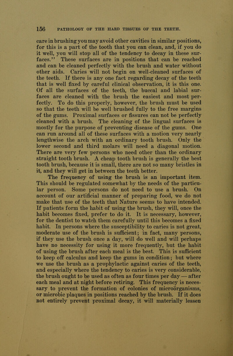 care in brushing you may avoid other cavities in similar positions, for this is a part of the tooth that you can clean, and, if you do it well, you will stop all of the tendency to decay in these sur- faces. These surfaces are in positions that can be reached and can be cleaned perfectly with the brush and water without other aids. Caries will not begin on well-cleaned surfaces of the teeth. If there is any one fact regarding decay of the teeth that is well fixed by careful clinical observation, it is this one. Of all the surfaces of the teeth, the buccal and labial sur- faces are cleaned with the brush the easiest and most per- fectly. To do this properly, however, the brush must be used so that the teeth will be well brushed fully to the free margins of the gums. Proximal surfaces or fissures can not be perfectly cleaned with a brush. The cleaning of the lingual surfaces is mostly for the purpose of preventing disease of the gums. One can run around all of these surfaces with a motion very nearly lengthwise the arch with an ordinary tooth brush. Only the lower second and third molars will need a diagonal motion. There are very few persons who need other than the ordinary straight tooth brush. A cheap tooth brush is generally the best tooth brush, because it is small, there are not so many bristles in it, and they will get in between the teeth better. The frequency of using the brush is an important item. This should be regulated somewhat by the needs of the particu- lar person. Some persons do not need to use a brush. On account of our artificial manner of preparing food, we do not make that use of the teeth that Nature seems to have intended. If patients form the habit of using the brush, they will, once the habit becomes fixed, prefer to do it. It is necessary, however, for the dentist to watch them carefully until this becomes a fixed habit. In persons where the susceptibility to caries is not great, moderate use of the brush is sufficient; in fact, many persons, if they use the brush once a day, will do well and will perhaps have no necessity for using it more frequently, but the habit of using the brush after each meal is the best. This is sufficient to keep off calculus and keep the gums in condition; but where we use the brush as a prophylactic against caries of the teeth, and especially where the tendency to caries is very considerable, the brush ought to be used as often as four times per day — after each meal and at night before retiring. This frequency is neces- sary to prevent the formation of colonies of microorganisms, or microbic plaques in positions reached by the brush. If it does not entirely prevent proximal decay, it will materially lessen