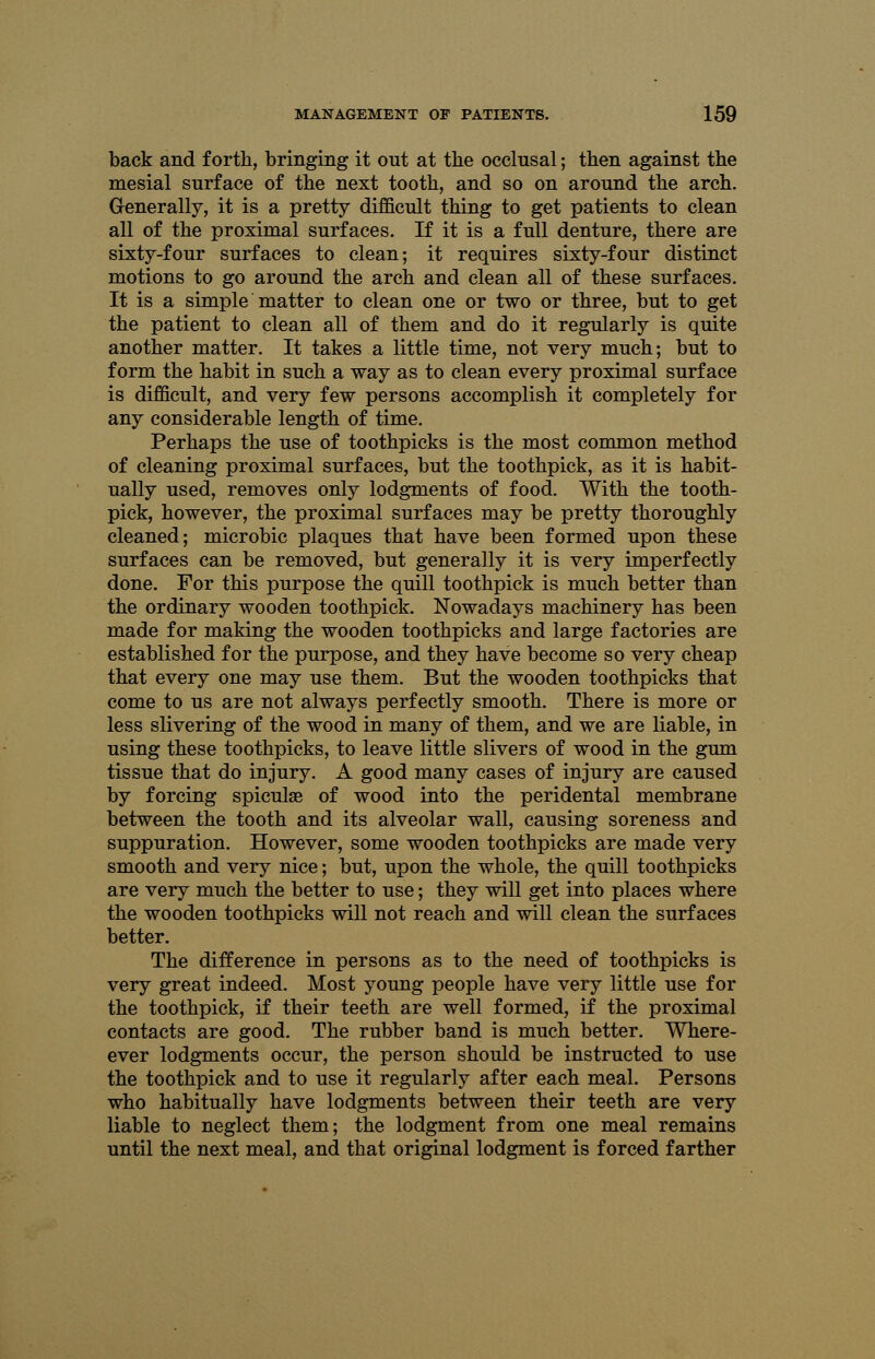 back and forth, bringing it out at the occlusal; then against the mesial surface of the next tooth, and so on around the arch. Generally, it is a pretty difficult thing to get patients to clean all of the proximal surfaces. If it is a full denture, there are sixty-four surfaces to clean; it requires sixty-four distinct motions to go around the arch and clean all of these surfaces. It is a simple matter to clean one or two or three, but to get the patient to clean all of them and do it regularly is quite another matter. It takes a little time, not very much; but to form the habit in such a way as to clean every proximal surface is difficult, and very few persons accomplish it completely for any considerable length of time. Perhaps the use of toothpicks is the most common method of cleaning proximal surfaces, but the toothpick, as it is habit- ually used, removes only lodgments of food. With the tooth- pick, however, the proximal surfaces may be pretty thoroughly cleaned; microbic plaques that have been formed upon these surfaces can be removed, but generally it is very imperfectly done. For this purpose the quill toothpick is much better than the ordinary wooden toothpick. Nowadays machinery has been made for making the wooden toothpicks and large factories are established for the purpose, and they have become so very cheap that every one may use them. But the wooden toothpicks that come to us are not always perfectly smooth. There is more or less slivering of the wood in many of them, and we are liable, in using these toothpicks, to leave little slivers of wood in the gum tissue that do injury. A good many cases of injury are caused by forcing spicule of wood into the peridental membrane between the tooth and its alveolar wall, causing soreness and suppuration. However, some wooden toothpicks are made very smooth and very nice; but, upon the whole, the quill toothpicks are very much the better to use; they will get into places where the wooden toothpicks will not reach and will clean the surfaces better. The difference in persons as to the need of toothpicks is very great indeed. Most young people have very little use for the toothpick, if their teeth are well formed, if the proximal contacts are good. The rubber band is much better. Where- ever lodgments occur, the person should be instructed to use the toothpick and to use it regularly after each meal. Persons who habitually have lodgments between their teeth are very liable to neglect them; the lodgment from one meal remains until the next meal, and that original lodgment is forced farther