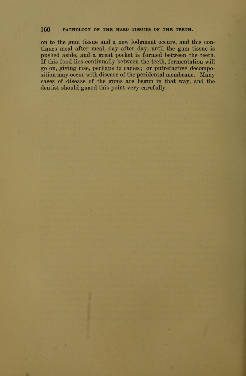 on to the gum tissue and a new lodgment occurs, and this con- tinues meal after meal, day after day, until the gum tissue is pushed aside, and a great pocket is formed between the teeth. If this food lies continually between the teeth, fermentation will go on, giving rise, perhaps to caries; or putrefactive decompo- sition may occur with disease of the peridental membrane. Many cases of disease of the gums are begun in that way, and the dentist should guard this point very carefully.