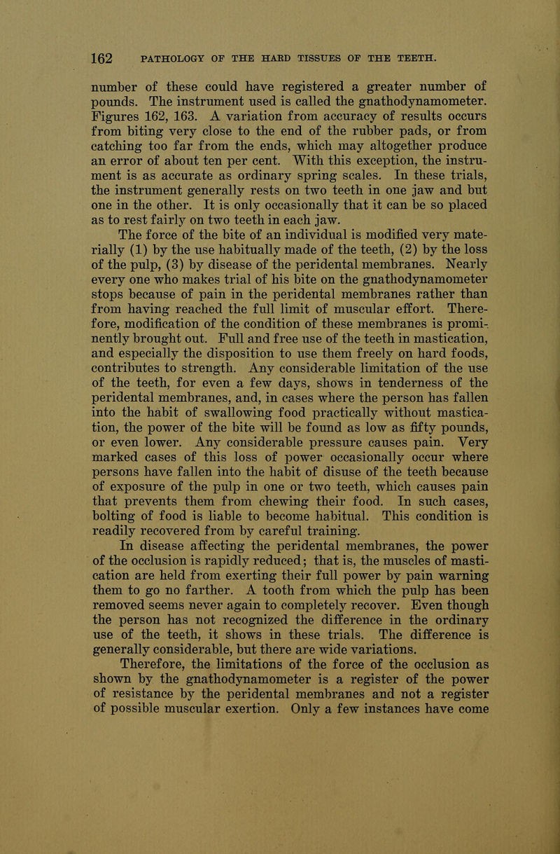 number of these could have registered a greater number of pounds. The instrument used is called the gnathodynamometer. Figures 162, 163. A variation from accuracy of results occurs from biting very close to the end of the rubber pads, or from catching too far from the ends, which may altogether produce an error of about ten per cent. With this exception, the instru- ment is as accurate as ordinary spring scales. In these trials, the instrument generally rests on two teeth in one jaw and but one in the other. It is only occasionally that it can be so placed as to rest fairly on two teeth in each jaw. The force of the bite of an individual is modified very mate- rially (1) by the use habitually made of the teeth, (2) by the loss of the pulp, (3) by disease of the peridental membranes. Nearly every one who makes trial of his bite on the gnathodynamometer stops because of pain in the peridental membranes rather than from having reached the full limit of muscular effort. There- fore, modification of the condition of these membranes is promi- nently brought out. Full and free use of the teeth in mastication, and especially the disposition to use them freely on hard foods, contributes to strength. Any considerable limitation of the use of the teeth, for even a few days, shows in tenderness of the peridental membranes, and, in cases where the person has fallen into the habit of swallowing food practically without mastica- tion, the power of the bite will be found as low as fifty pounds, or even lower. Any considerable pressure causes pain. Very marked cases of this loss of power occasionally occur where persons have fallen into the habit of disuse of the teeth because of exposure of the pulp in one or two teeth, which causes pain that prevents them from chewing their food. In such cases, bolting of food is liable to become habitual. This condition is readily recovered from by careful training. In disease affecting the peridental membranes, the power of the occlusion is rapidly reduced; that is, the muscles of masti- cation are held from exerting their full power by pain warning them to go no farther. A tooth from which the pulp has been removed seems never again to completely recover. Even though the person has not recognized the difference in the ordinary use of the teeth, it shows in these trials. The difference is generally considerable, but there are wide variations. Therefore, the limitations of the force of the occlusion as shown by the gnathodynamometer is a register of the power of resistance by the peridental membranes and not a register of possible muscular exertion. Only a few instances have come