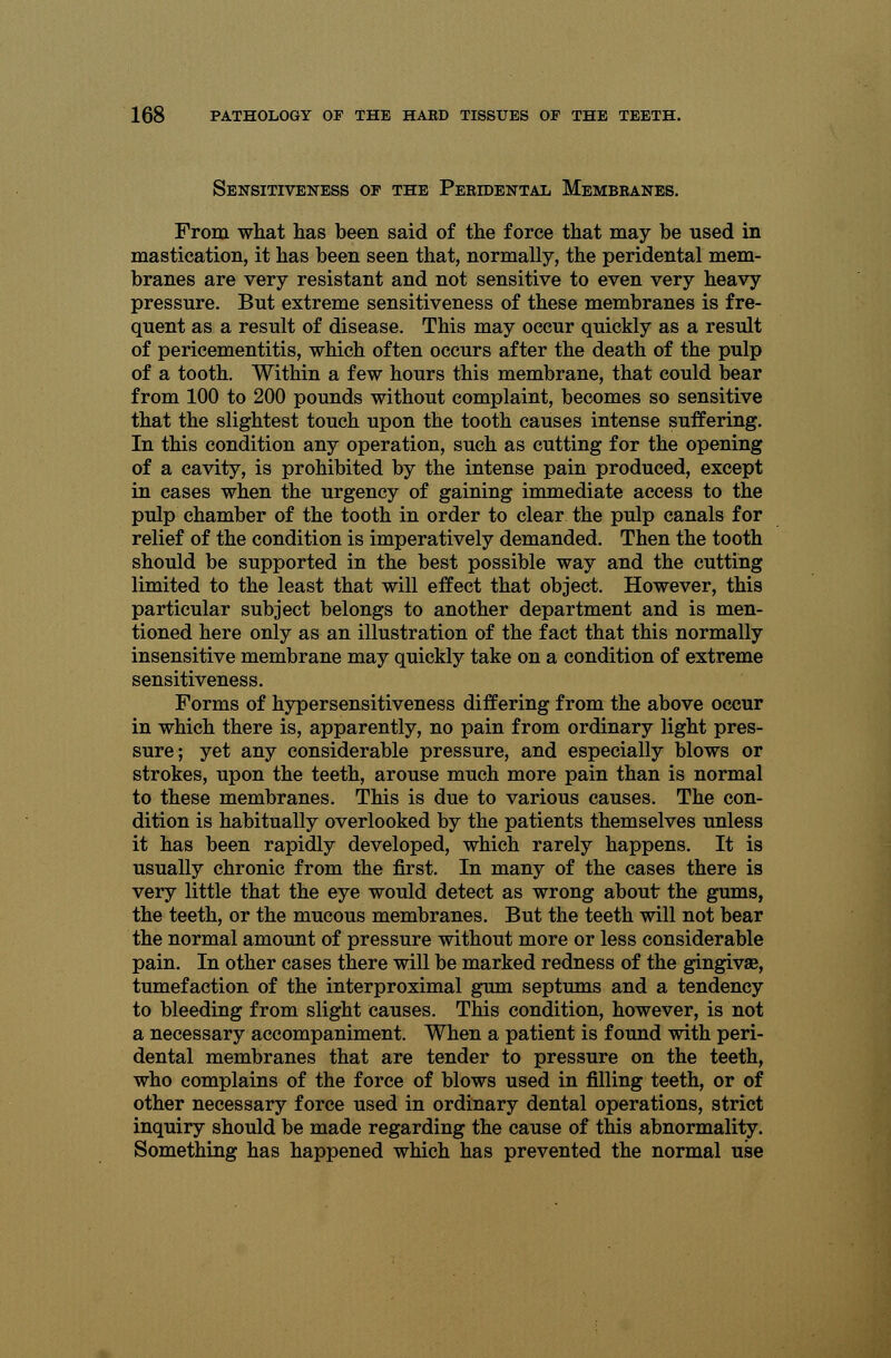 Sensitiveness of the Peridental Membranes. From what lias been said of the force that may be used in mastication, it has been seen that, normally, the peridental mem- branes are very resistant and not sensitive to even very heavy pressure. But extreme sensitiveness of these membranes is fre- quent as a result of disease. This may occur quickly as a result of pericementitis, which often occurs after the death of the pulp of a tooth. Within a few hours this membrane, that could bear from 100 to 200 pounds without complaint, becomes so sensitive that the slightest touch upon the tooth causes intense suffering. In this condition any operation, such as cutting for the opening of a cavity, is prohibited by the intense pain produced, except in cases when the urgency of gaining immediate access to the pulp chamber of the tooth in order to clear the pulp canals for relief of the condition is imperatively demanded. Then the tooth should be supported in the best possible way and the cutting limited to the least that will effect that object. However, this particular subject belongs to another department and is men- tioned here only as an illustration of the fact that this normally insensitive membrane may quickly take on a condition of extreme sensitiveness. Forms of hypersensitiveness differing from the above occur in which there is, apparently, no pain from ordinary light pres- sure; yet any considerable pressure, and especially blows or strokes, upon the teeth, arouse much more pain than is normal to these membranes. This is due to various causes. The con- dition is habitually overlooked by the patients themselves unless it has been rapidly developed, which rarely happens. It is usually chronic from the first. In many of the cases there is very little that the eye would detect as wrong about the gums, the teeth, or the mucous membranes. But the teeth will not bear the normal amount of pressure without more or less considerable pain. In other cases there will be marked redness of the gingivae, tumefaction of the interproximal gum septums and a tendency to bleeding from slight causes. This condition, however, is not a necessary accompaniment. When a patient is found with peri- dental membranes that are tender to pressure on the teeth, who complains of the force of blows used in filling teeth, or of other necessary force used in ordinary dental operations, strict inquiry should be made regarding the cause of this abnormality. Something has happened which has prevented the normal use