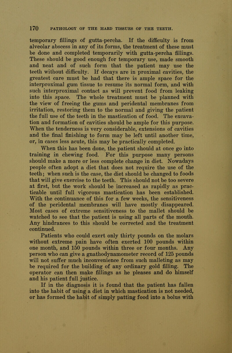 temporary fillings of gutta-percha. If the difficulty is from alveolar abscess in any of its forms, the treatment of these must be done and completed temporarily with gutta-percha fillings. These should be good enough for temporary use, made smooth and neat and of such form that the patient may use the teeth without difficulty. If decays are in proximal cavities, the greatest care must be had that there is ample space for the interproximal gum tissue to resume its normal form, and with such interproximal contact as will prevent food from leaking into this space. The whole treatment must be planned with the view of freeing the gums and peridental membranes from irritation, restoring them to the normal and giving the patient the full use of the teeth in the mastication of food. The excava- tion and formation of cavities should be ample for this purpose. When the tenderness is very considerable, extensions of cavities and the final finishing to form may be left until another time, or, in cases less acute, this may be practically completed. When this has been done, the patient should at once go into training in chewing food. For this purpose many persons should make a more or less complete change in diet. Nowadays people often adopt a diet that does not require the use of the teeth; when such is the case, the diet should be changed to foods that will give exercise to the teeth. This should not be too severe at first, but the work should be increased as rapidly as prac- ticable until full vigorous mastication has been established. With the continuance of this for a few weeks, the sensitiveness of the peridental membranes will have mostly disappeared. Most cases of extreme sensitiveness to the mallet should be watched to see that the patient is using all parts of the mouth. Any hindrances to this should be corrected and the treatment continued. Patients who could exert only thirty pounds on the molars without extreme pain have often exerted 100 pounds within one month, and 150 pounds within three or four months. Any person who can give a gnathodynamometer record of 125 pounds will not suffer much inconvenience from such malleting as may be required for the building of any ordinary gold filling. The operator can then make fillings as he pleases and do himself and his patient full justice. If in the diagnosis it is found that the patient has fallen into the habit of using a diet in which mastication is not needed, or has formed the habit of simply patting food into a bolus with