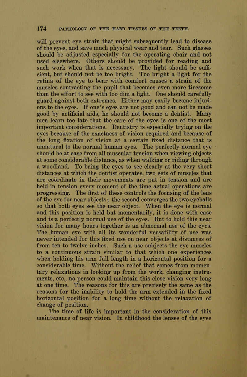will prevent eye strain that might subsequently lead to disease of the eyes, and save much physical wear and tear. Such glasses should be adjusted especially for the operating chair and not used elsewhere. Others should be provided for reading and such work when that is necessary. The light should be suffi- cient, but should not be too bright. Too bright a light for the retina of the eye to bear with comfort causes a strain of the muscles contracting the pupil that becomes even more tiresome than the effort to see with too dim a light. One should carefully guard against both extremes. Either may easily become injuri- ous to the eyes. If one's eyes are not good and can not be made good by artificial aids, he should not become a dentist. Many men learn too late that the care of the eyes is one of the most important considerations. Dentistry is especially trying on the eyes because of the exactness of vision required and because of the long fixation of vision at a certain fixed distance that is unnatural to the normal human eyes. The perfectly normal eye should be at ease from all muscular tension when viewing objects at some considerable distance, as when walking or riding through a woodland. To bring the eyes to see clearly at the very short distances at which the dentist operates, two sets of muscles that are coordinate in their movements are put in tension and are held in tension every moment of the time actual operations are progressing. The first of these controls the focusing of the lens of the eye for near objects; the second converges the two eyeballs so that both eyes see the near object. When the eye is normal and this position is held but momentarily, it is done with ease and is a perfectly normal use of the eyes. But to hold this near vision for many hours together is an abnormal use of the eyes. The human eye with all its wonderful versatility of use was never intended for this fixed use on near objects at distances of from ten to twelve inches. Such a use subjects the eye muscles to a continuous strain similar to that which one experiences when holding his arm full length in a horizontal position for a considerable time. Without the relief that comes from momen- tary relaxations in looking up from the work, changing instru- ments, etc., no person could maintain this close vision very long at one time. The reasons for this are precisely the same as the reasons for the inability to hold the arm extended in the fixed horizontal position for a long time without the relaxation of change of position. The time of life is important in the consideration of this maintenance of near vision. In childhood the lenses of the eyes