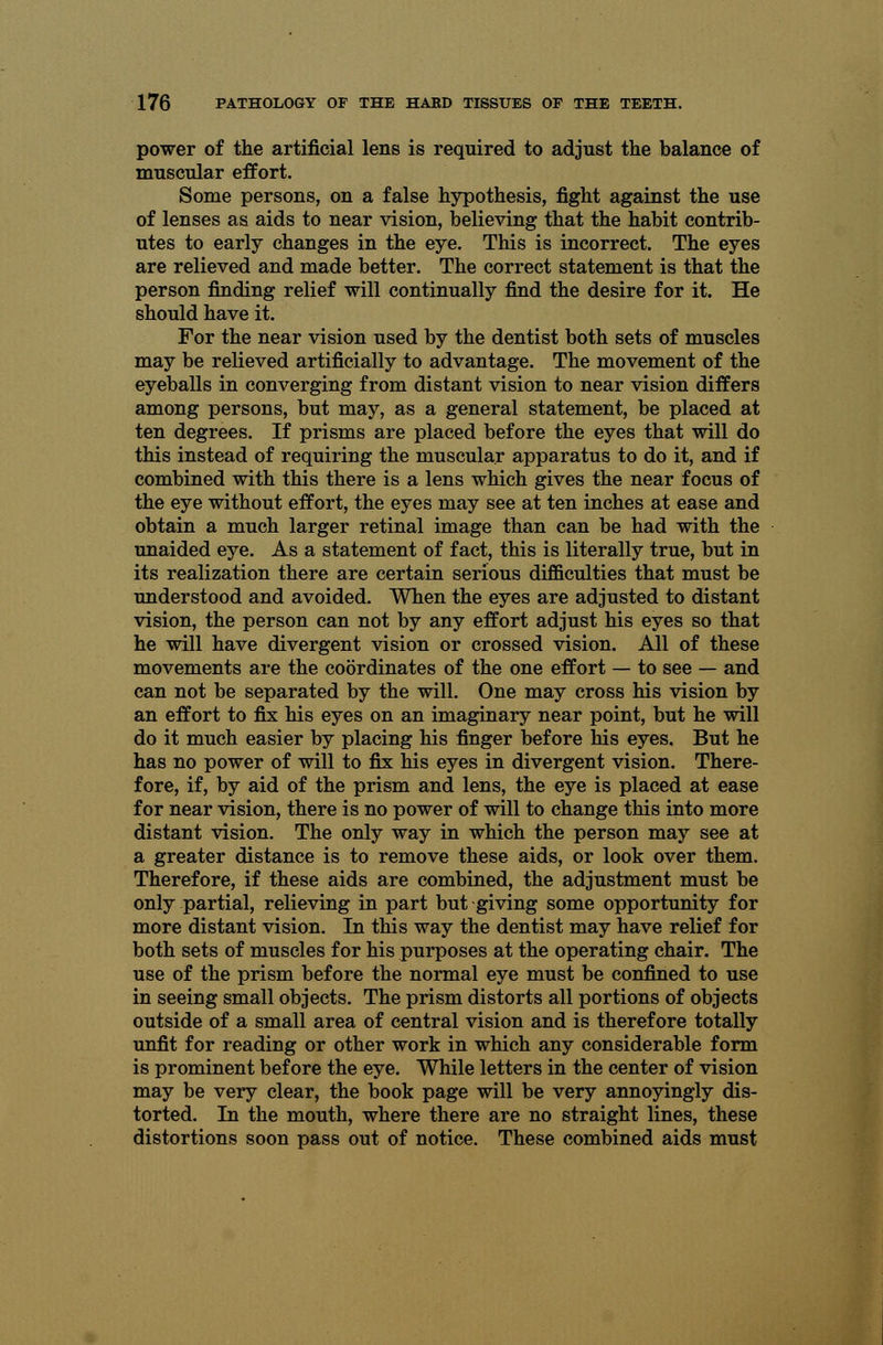 power of the artificial lens is required to adjust the balance of muscular effort. Some persons, on a false hypothesis, fight against the use of lenses as aids to near vision, believing that the habit contrib- utes to early changes in the eye. This is incorrect. The eyes are relieved and made better. The correct statement is that the person finding relief will continually find the desire for it. He should have it. For the near vision used by the dentist both sets of muscles may be relieved artificially to advantage. The movement of the eyeballs in converging from distant vision to near vision differs among persons, but may, as a general statement, be placed at ten degrees. If prisms are placed before the eyes that will do this instead of requiring the muscular apparatus to do it, and if combined with this there is a lens which gives the near focus of the eye without effort, the eyes may see at ten inches at ease and obtain a much larger retinal image than can be had with the unaided eye. As a statement of fact, this is literally true, but in its realization there are certain serious difficulties that must be understood and avoided. When the eyes are adjusted to distant vision, the person can not by any effort adjust his eyes so that he will have divergent vision or crossed vision. All of these movements are the coordinates of the one effort — to see — and can not be separated by the will. One may cross his vision by an effort to fix his eyes on an imaginary near point, but he will do it much easier by placing his finger before his eyes. But he has no power of will to fix his eyes in divergent vision. There- fore, if, by aid of the prism and lens, the eye is placed at ease for near vision, there is no power of will to change this into more distant vision. The only way in which the person may see at a greater distance is to remove these aids, or look over them. Therefore, if these aids are combined, the adjustment must be only partial, relieving in part but giving some opportunity for more distant vision. In this way the dentist may have relief for both sets of muscles for his purposes at the operating chair. The use of the prism before the normal eye must be confined to use in seeing small objects. The prism distorts all portions of objects outside of a small area of central vision and is therefore totally unfit for reading or other work in which any considerable form is prominent before the eye. While letters in the center of vision may be very clear, the book page will be very annoyingly dis- torted. In the mouth, where there are no straight lines, these distortions soon pass out of notice. These combined aids must