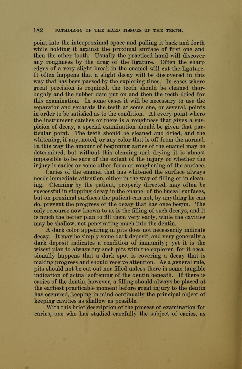 point into the interproximal space and pulling it back and forth while holding it against the proximal surface of first one and then the other tooth. Usually the practiced hand will discover any roughness by the drag of the ligature. Often the sharp edges of a very slight break in the enamel will cut the ligature. It often happens that a slight decay will be discovered in this way that has been passed by the exploring tines. In cases where great precision is required, the teeth should be cleaned thor- oughly and the rubber dam put on and then the teeth dried for this examination. In some cases it will be necessary to use the separator and separate the teeth at some one, or several, points in order to be satisfied as to the condition. At every point where the instrument catches or there is a roughness that gives a sus- picion of decay, a special examination should be given that par- ticular point. The teeth should be cleaned and dried, and the whitening, if any, noted, or any color that is off from the normal. In this way the amount of beginning caries of the enamel may be determined, but without this cleaning and drying it is almost impossible to be sure of the extent of the injury or whether the injury is caries or some other form or roughening of the surface. Caries of the enamel that has whitened the surface always needs immediate attention, either in the way of filling or in clean- ing. Cleaning by the patient, properly directed, may often be successful in stopping decay in the enamel of the buccal surfaces, but on proximal surfaces the patient can not, by anything he can do, prevent the progress of the decay that has once begun. The only recourse now known to us is the filling of such decays, and it is much the better plan to fill them very early, while the cavities may be shallow, not penetrating much into the dentin. A dark color appearing in pits does not necessarily indicate decay. It may be simply some dark deposit, and very generally a dark deposit indicates a condition of immunity; yet it is the wisest plan to always try such pits with the explorer, for it occa- sionally happens that a dark spot is covering a decay that is making progress and should receive attention. As a general rule, pits should not be cut out nor filled unless there is some tangible indication of actual softening of the dentin beneath. If there is caries of the dentin, however, a filling should always be placed at the earliest practicable moment before great injury to the dentin has occurred, keeping in mind continually the principal object of keeping cavities as shallow as possible. With this brief description of the process of examination for caries, one who has studied carefully the subject of caries, as