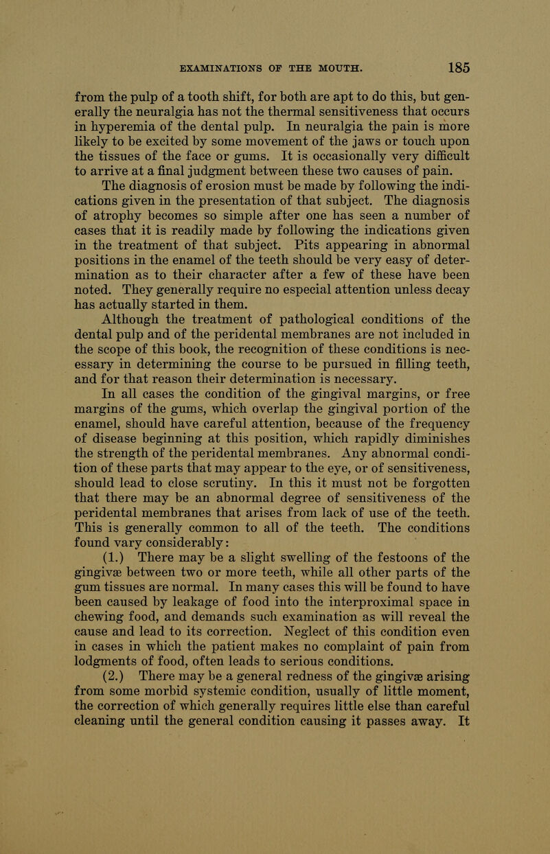 from the pulp of a tooth shift, for both are apt to do this, but gen- erally the neuralgia has not the thermal sensitiveness that occurs in hyperemia of the dental pulp. In neuralgia the pain is more likely to be excited by some movement of the jaws or touch upon the tissues of the face or gums. It is occasionally very difficult to arrive at a final judgment between these two causes of pain. The diagnosis of erosion must be made by following the indi- cations given in the presentation of that subject. The diagnosis of atrophy becomes so simple after one has seen a number of cases that it is readily made by following the indications given in the treatment of that subject. Pits appearing in abnormal positions in the enamel of the teeth should be very easy of deter- mination as to their character after a few of these have been noted. They generally require no especial attention unless decay has actually started in them. Although the treatment of pathological conditions of the dental pulp and of the peridental membranes are not included in the scope of this book, the recognition of these conditions is nec- essary in determining the course to be pursued in filling teeth, and for that reason their determination is necessary. In all cases the condition of the gingival margins, or free margins of the gums, which overlap the gingival portion of the enamel, should have careful attention, because of the frequency of disease beginning at this position, which rapidly diminishes the strength of the peridental membranes. Any abnormal condi- tion of these parts that may appear to the eye, or of sensitiveness, should lead to close scrutiny. In this it must not be forgotten that there may be an abnormal degree of sensitiveness of the peridental membranes that arises from lack of use of the teeth. This is generally common to all of the teeth. The conditions found vary considerably: (1.) There may be a slight swelling of the festoons of the gingivae between two or more teeth, while all other parts of the gum tissues are normal. In many cases this will be found to have been caused by leakage of food into the interproximal space in chewing food, and demands such examination as will reveal the cause and lead to its correction. Neglect of this condition even in cases in which the patient makes no complaint of pain from lodgments of food, often leads to serious conditions. (2.) There may be a general redness of the gingivae arising from some morbid systemic condition, usually of little moment, the correction of which generally requires little else than careful cleaning until the general condition causing it passes away. It