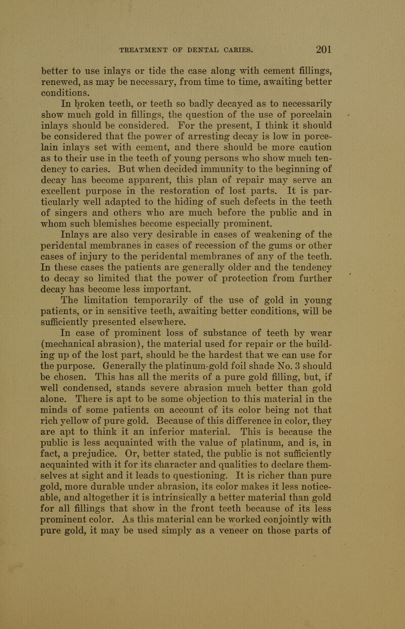 better to use inlays or tide the case along with cement fillings, renewed, as may be necessary, from time to time, awaiting better conditions. In broken teeth, or teeth so badly decayed as to necessarily show much gold in fillings, the question of the use of porcelain inlays should be considered. For the present, I think it should be considered that the power of arresting decay is low in porce- lain inlays set with cement, and there should be more caution as to their use in the teeth of young persons who show much ten- dency to caries. But when decided immunity to the beginning of decay has become apparent, this plan of repair may serve an excellent purpose in the restoration of lost parts. It is par- ticularly well adapted to the hiding of such defects in the teeth of singers and others who are much before the public and in whom such blemishes become especially prominent. Inlays are also very desirable in cases of weakening of the peridental membranes in cases of recession of the gums or other cases of injury to the peridental membranes of any of the teeth. In these cases the patients are generally older and the tendency to decay so limited that the power of protection from further decay has become less important. The limitation temporarily of the use of gold in young patients, or in sensitive teeth, awaiting better conditions, will be sufficiently presented elsewhere. In case of prominent loss of substance of teeth by wear (mechanical abrasion), the material used for repair or the build- ing up of the lost part, should be the hardest that we can use for the purpose. Generally the platinum-gold foil shade No. 3 should be chosen. This has all the merits of a pure gold filling, but, if well condensed, stands severe abrasion much better than gold alone. There is apt to be some objection to this material in the minds of some patients on account of its color being not that rich yellow of pure gold. Because of this difference in color, they are apt to think it an inferior material. This is because the public is less acquainted with the value of platinum, and is, in fact, a prejudice. Or, better stated, the public is not sufficiently acquainted with it for its character and qualities to declare them- selves at sight and it leads to questioning. It is richer than pure gold, more durable under abrasion, its color makes it less notice- able, and altogether it is intrinsically a better material than gold for all fillings that show in the front teeth because of its less prominent color. As this material can be worked conjointly with pure gold, it may be used simply as a veneer on those parts of