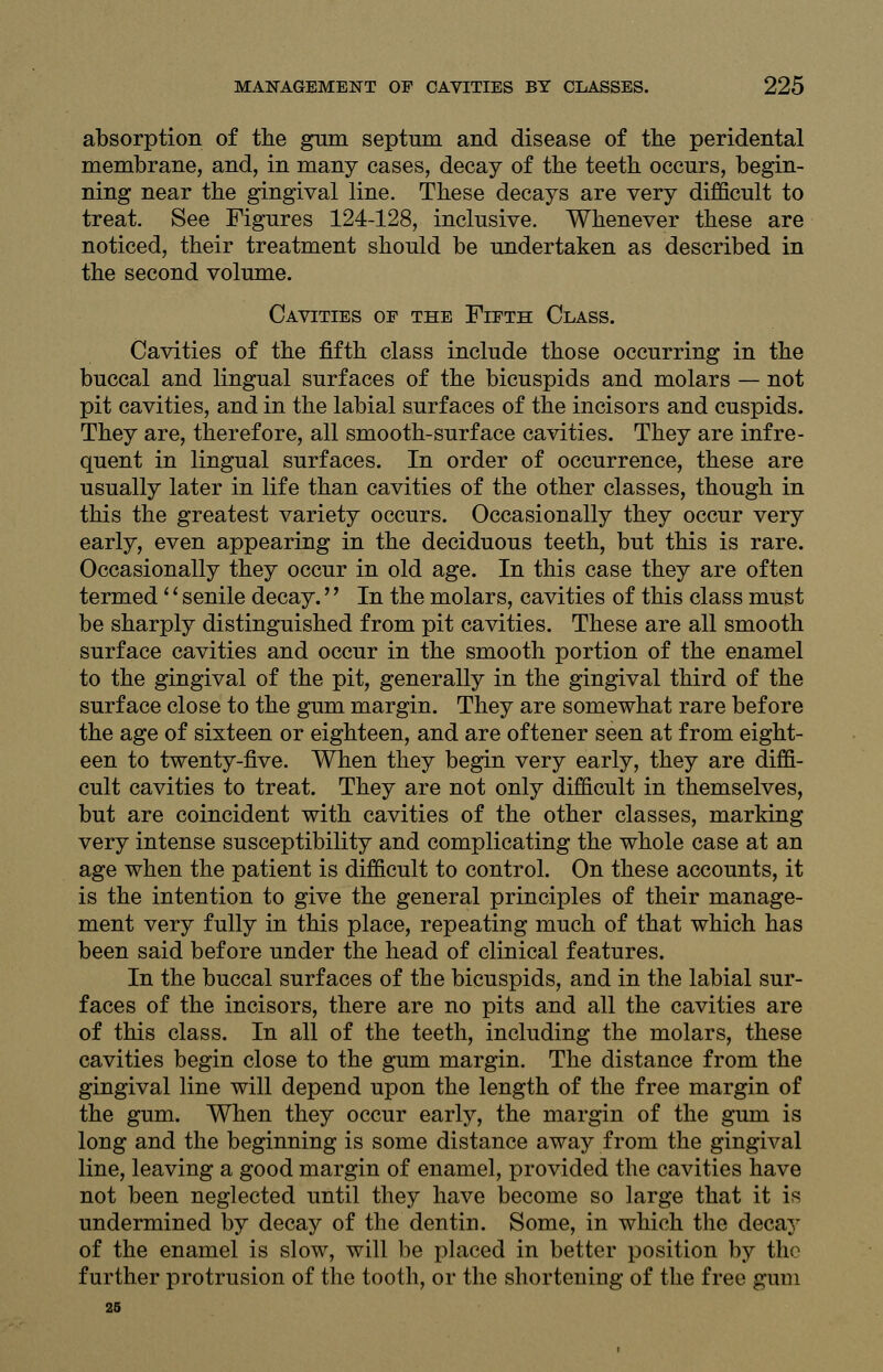 absorption of the gum septum and disease of the peridental membrane, and, in many cases, decay of the teeth occurs, begin- ning near the gingival line. These decays are very difficult to treat. See Figures 124-128, inclusive. Whenever these are noticed, their treatment should be undertaken as described in the second volume. Cavities of the Fifth Class. Cavities of the fifth class include those occurring in the buccal and lingual surfaces of the bicuspids and molars — not pit cavities, and in the labial surfaces of the incisors and cuspids. They are, therefore, all smooth-surface cavities. They are infre- quent in lingual surfaces. In order of occurrence, these are usually later in life than cavities of the other classes, though in this the greatest variety occurs. Occasionally they occur very early, even appearing in the deciduous teeth, but this is rare. Occasionally they occur in old age. In this case they are often termed'' senile decay.'' In the molars, cavities of this class must be sharply distinguished from pit cavities. These are all smooth surface cavities and occur in the smooth portion of the enamel to the gingival of the pit, generally in the gingival third of the surface close to the gum margin. They are somewhat rare before the age of sixteen or eighteen, and are oftener seen at from eight- een to twenty-five. When they begin very early, they are diffi- cult cavities to treat. They are not only difficult in themselves, but are coincident with cavities of the other classes, marking very intense susceptibility and complicating the whole case at an age when the patient is difficult to control. On these accounts, it is the intention to give the general principles of their manage- ment very fully in this place, repeating much of that which has been said before under the head of clinical features. In the buccal surfaces of the bicuspids, and in the labial sur- faces of the incisors, there are no pits and all the cavities are of this class. In all of the teeth, including the molars, these cavities begin close to the gum margin. The distance from the gingival line will depend upon the length of the free margin of the gum. When they occur early, the margin of the gum is long and the beginning is some distance away from the gingival line, leaving a good margin of enamel, provided the cavities have not been neglected until they have become so large that it is undermined by decay of the dentin. Some, in which the decay of the enamel is slow, will be placed in better position by the further protrusion of the tooth, or the shortening of the free gum