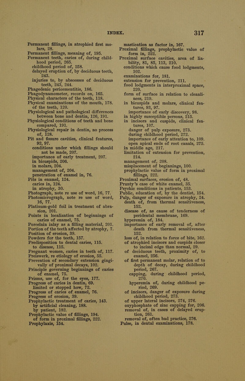 Permanent fillings, in atrophied first mo- lars, 28. Permanent fillings, meaning of, 195. Permanent teeth, caries of, during child- hood period, 265. childhood period of, 258. delayed eruption of, by deciduous teeth, 243. injuries to, by abscesses of deciduous teeth, 243, 244. Phagedenic pericementitis, 186. Phagodynamometer, records on, 165. Physical characters of the teeth, 118. Physical examinations of the mouth, 178. of the teeth, 120. Physiological and pathological differences between bone and dentin, 126, 191. Physiological conditions of teeth and bone compared, 191. Physiological repair in dentin, no process of, 128. Pit and fissure cavities, clinical features, 92, 97. conditions under which fillings should not be made, 207. importance of early treatment, 207. in bicuspids, 206. in molars, 204. management of, 204. penetration of enamel in, 76. Pits in enamel, 124. caries in, 124; in atrophy, 30. Photograph, note re use of word, 16, 77. Photomicrograph, note re use of word, 16, 77. Platinum-gold foil in treatment of abra- sion, 201. Points in localization of beginnings of caries of enamel, 75. Porcelain inlay as a filling material, 201. Portion of the teeth affected by atrophy, 7. Position of erosion, 39. Powders for the teeth, 157. Predisposition to dental caries, 115. to disease, 115. Pregnant women, caries in teeth of, 117. Preiswerk, re etiology of erosion, 55. Prevention of secondary extension gingi- vally of proximal decays, 102. Principle governing beginnings of caries of enamel, 75. Prisms, use of, for the eyes, 177. Progress of caries in dentin, 69. limited or stopped how, 72. Progress of caries of enamel, 76. Progress of erosion, 39. Prophylactic treatment of caries, 143. by artificial cleaning, 188. by patient, 182. Prophylactic value of fillings, 194. of form in proximal fillings, 222. Prophylaxis, 154. mastication as factor in, 167. Proximal fillings, prophylactic value of form in, 222. Proximal surface cavities, area of lia- bility, 81, 85, 113, 210. conditions which cause food lodgments, 102. examinations for, 181. extension for prevention, 211. food lodgments in interproximal space, 220. form of surface in relation to cleanli- ness, 219. in bicuspids and molars, clinical fea- tures, 93, 97. importance of early discovery, 98. in highly susceptible persons, 215. in incisors and cuspids, clinical fea- tures, 107. danger of pulp exposure, 273. during childhood period, 272. importance of early attention to, 109. open apical ends of root canals, 275. in middle age, 217. limitation of extension for prevention, 214. management of, 208. misplacement of beginnings, 100. prophylactic value of form in proximal fillings, 222. Proximal surfaces, erosion of, 48. Prunty's case of white enamel, 35. Psychic conditions in patients, 153. Public, education of, by the dentist, 154. Pulp, danger of exposure in atrophy, 24. death of, from thermal sensitiveness, 152. disease of, as cause of tenderness of peridental membrane, 169. hyperemia of, 184. importance of early removal of, after death from thermal sensitiveness, 152. loss of, in relation to force of bite, 162. of atrophied incisors and cuspids closer to incisal edge than normal, 29. of deciduous teeth, proximity of, to enamel, 256. of first permanent molar, relation of to depth of decay, during childhood period, 267. capping, during childhood period, 270. hyperemia of, during childhood pe- riod, 269. of incisors, danger of exposure during childhood period, 273. of upper lateral incisors, 274, 276. oxyphosphate of zinc capping for, 206. removal of, in cases of delayed erup- tion, 261. removal of, often bad practice, 276. Pulse, in dental examinations, 178.