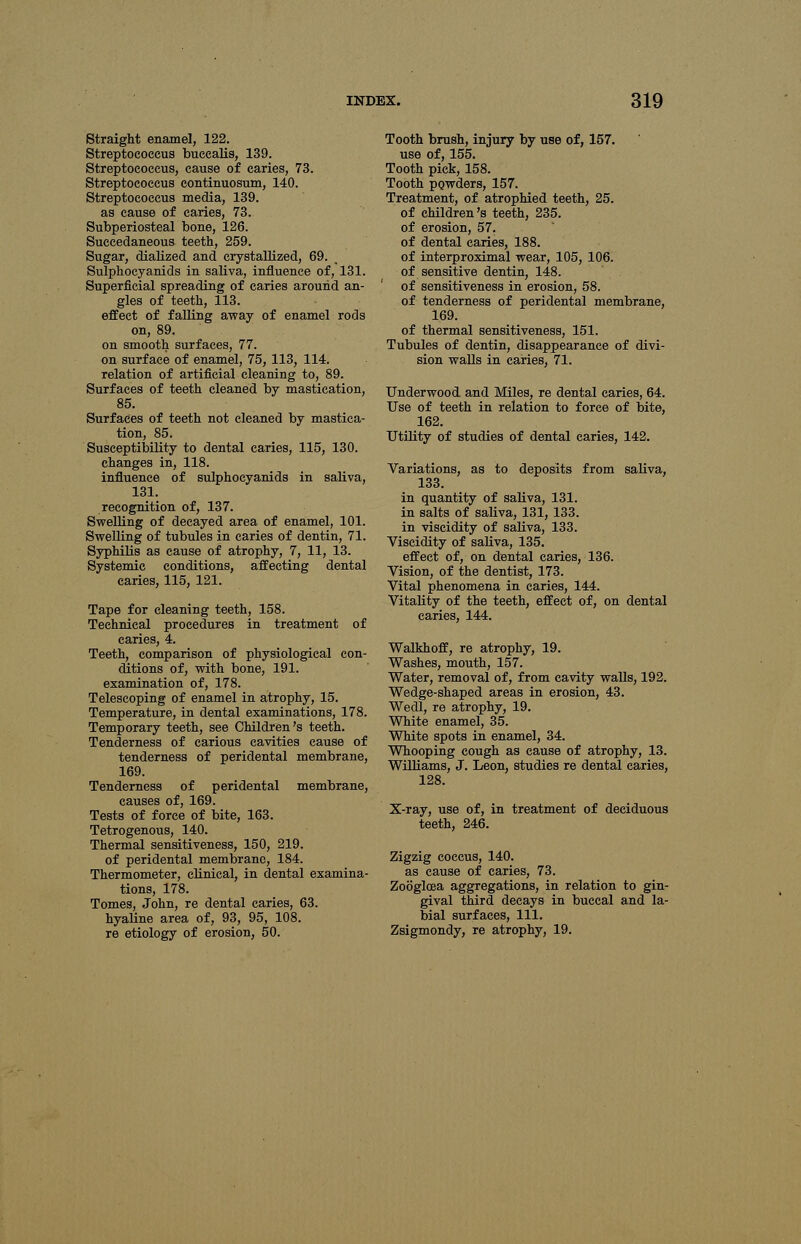 Straight enamel, 122. Streptococcus buccalis, 139. Streptococcus, cause of caries, 73. Streptococcus continuosum, 140. Streptococcus media, 139. as cause of caries, 73. Subperiosteal bone, 126. Succedaneous teeth, 259. Sugar, dialized and crystallized, 69. Sulphocyanids in saliva, influence of, 131. Superficial spreading of caries around an- gles of teeth, 113. effect of falling away of enamel rods on, 89. on smooth surfaces, 77. on surface of enamel, 75, 113, 114. relation of artificial cleaning to, 89. Surfaces of teeth cleaned by mastication, 85. Surfaces of teeth not cleaned by mastica- tion, 85. Susceptibility to dental caries, 115, 130. changes in, 118. influence of sulphocyanids in saliva, 131. recognition of, 137. Swelling of decayed area of enamel, 101. Swelling of tubules in caries of dentin, 71. Syphilis as cause of atrophy, 7, 11, 13. Systemic conditions, affecting dental caries, 115, 121. Tape for cleaning teeth, 158. Technical procedures in treatment of caries, 4. Teeth, comparison of physiological con- ditions of, with bone, 191. examination of, 178. Telescoping of enamel in atrophy, 15. Temperature, in dental examinations, 178. Temporary teeth, see Children's teeth. Tenderness of carious cavities cause of tenderness of peridental membrane, 169. Tenderness of peridental membrane, causes of, 169. Tests of force of bite, 163. Tetrogenous, 140. Thermal sensitiveness, 150, 219. of peridental membrane, 184. Thermometer, clinical, in dental examina- tions, 178. Tomes, John, re dental caries, 63. hyaline area of, 93, 95, 108. re etiology of erosion, 50. Tooth brush, injury by use of, 157. use of, 155. Tooth pick, 158. Tooth powders, 157. Treatment, of atrophied teeth, 25. of children's teeth, 235. of erosion, 57. of dental caries, 188. of interproximal wear, 105, 106. of sensitive dentin, 148. of sensitiveness in erosion, 58. of tenderness of peridental membrane, 169. of thermal sensitiveness, 151. Tubules of dentin, disappearance of divi- sion walls in caries, 71. Underwood and Miles, re dental caries, 64. Use of teeth in relation to force of bite, 162. Utility of studies of dental caries, 142. Variations, as to deposits from saliva, 133. in quantity of saliva, 131. in salts of saliva, 131,133. in viscidity of saliva, 133. Viscidity of saliva, 135. effect of, on dental caries, 136. Vision, of the dentist, 173. Vital phenomena in caries, 144. Vitality of the teeth, effect of, on dental caries, 144. Walkhoff, re atrophy, 19. Washes, mouth, 157. Water, removal of, from cavity walls, 192. Wedge-shaped areas in erosion, 43. Wedl, re atrophy, 19. White enamel, 35. White spots in enamel, 34. Whooping cough as cause of atrophy, 13. Williams, J. Leon, studies re dental caries, X-ray, use of, in treatment of deciduous teeth, 246. Zigzig coccus, 140. as cause of caries, 73. Zooglcea aggregations, in relation to gin- gival third decays in buccal and la- bial surfaces, 111. Zsigmondy, re atrophy, 19.