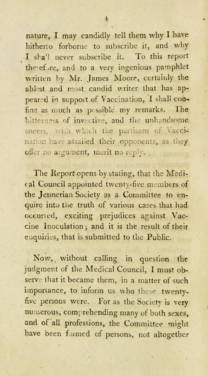 hitherto forborne to subscribe it, and why I sha'l never subscribe it. To this report the-eLre, and to a very ingenious pamphlet written by Mr. James Moore, certainly the ablest and most candid writer that has ap- peared in support of Vaccination, I shall coo- fine as much as possible my remarks. I he bitterness of invective, and the unhandsome sne< i which the partisans of Vacci- nation have assailed their opponents, as they offer no argument, merit no reply. , The Report opens by stating, that the Medi- cal Council appointed twenty-five members of the Jennerian Society as a Committee to en- quire into the truth of various cases that had oceuned, exciting prejudices against Vac- cine Inoculation; and it is the result of their enquiries, that is submitted to the Public. Now,, without calling in question the judgment of the Medical Council, I must ob- serve that it became them, in a matter of such importance, to inform us who the^e twenty- five persons were. For as the Society is very numerous, comprehending many of both sexes, and of all professions, the Committee might have been formed of persons, not altogether