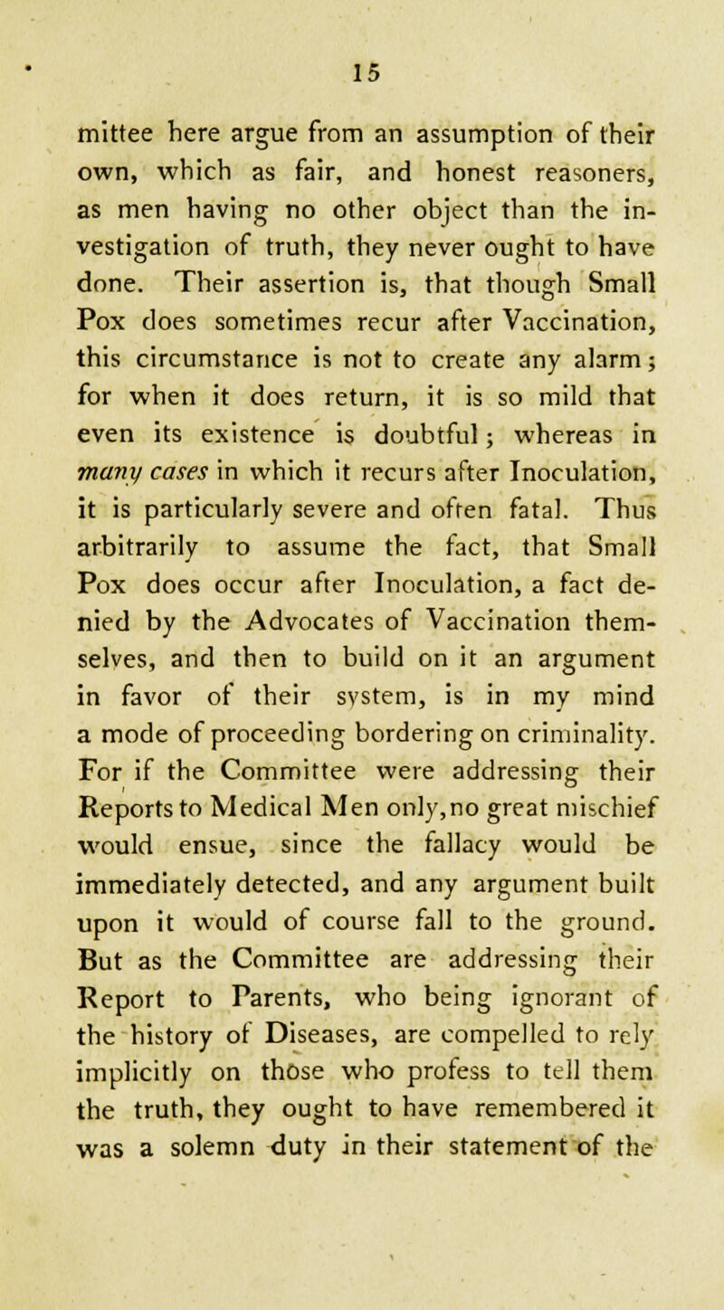 mittee here argue from an assumption of their own, which as fair, and honest reasoners, as men having no other object than the in- vestigation of truth, they never ought to have done. Their assertion is, that though Small Pox does sometimes recur after Vaccination, this circumstance is not to create any alarm; for when it does return, it is so mild that even its existence is doubtful; whereas in many cases in which it recurs after Inoculation, it is particularly severe and often fatal. Thus arbitrarily to assume the fact, that Small Pox does occur after Inoculation, a fact de- nied by the Advocates of Vaccination them- selves, and then to build on it an argument in favor of their system, is in my mind a mode of proceeding bordering on criminality. For if the Committee were addressing their Reports to Medical Men only,no great mischief would ensue, since the fallacy would be immediately detected, and any argument built upon it would of course fall to the ground. But as the Committee are addressing their Report to Parents, who being ignorant of the history of Diseases, are compelled to rely implicitly on those who profess to tell them the truth, they ought to have remembered it was a solemn duty in their statement of the