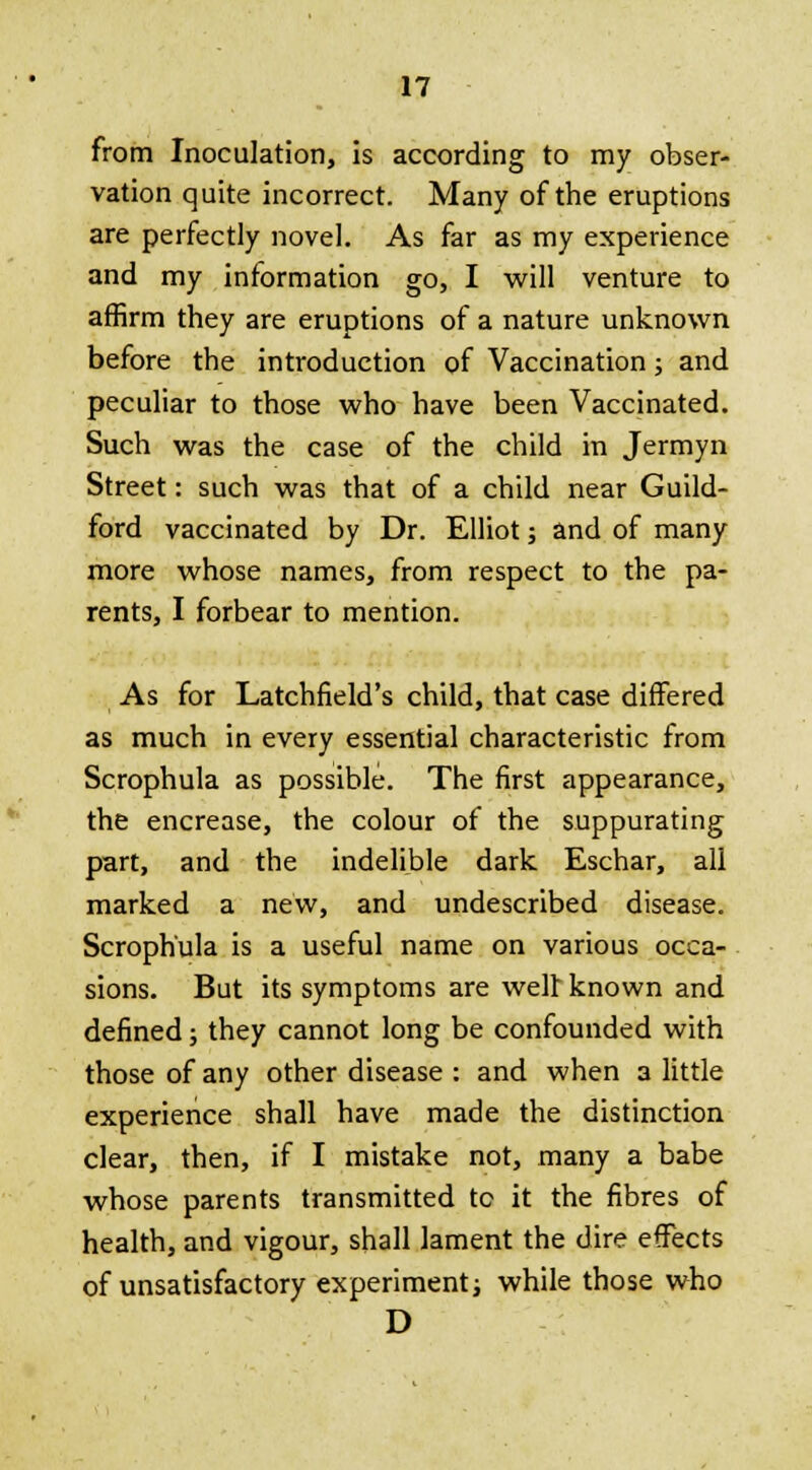 from Inoculation, is according to my obser- vation quite incorrect. Many of the eruptions are perfectly novel. As far as my experience and my information go, I will venture to affirm they are eruptions of a nature unknown before the introduction of Vaccination; and peculiar to those who have been Vaccinated. Such was the case of the child in Jermyn Street: such was that of a child near Guild- ford vaccinated by Dr. Elliot; and of many more whose names, from respect to the pa- rents, I forbear to mention. As for Latchfield's child, that case differed as much in every essential characteristic from Scrophula as possible. The first appearance, the encrease, the colour of the suppurating part, and the indelible dark Eschar, all marked a new, and undescribed disease. Scrophula is a useful name on various occa- sions. But its symptoms are welt known and defined; they cannot long be confounded with those of any other disease : and when a little experience shall have made the distinction clear, then, if I mistake not, many a babe whose parents transmitted to it the fibres of health, and vigour, shall lament the dire effects of unsatisfactory experiment; while those who D