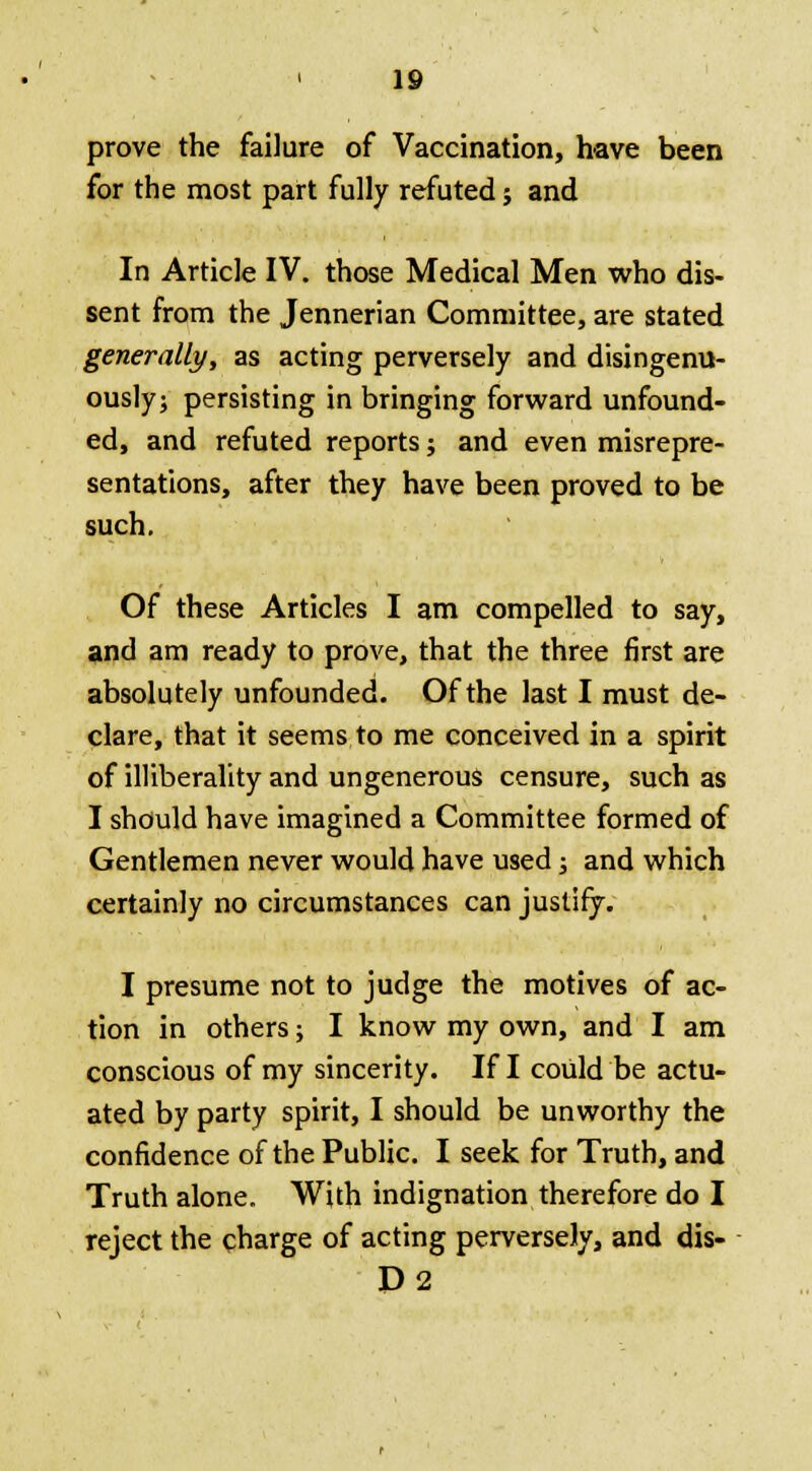 prove the failure of Vaccination, have been for the most part fully refuted; and In Article IV. those Medical Men who dis- sent from the Jennerian Committee, are stated generally, as acting perversely and disingenu- ously; persisting in bringing forward unfound- ed, and refuted reports; and even misrepre- sentations, after they have been proved to be such. Of these Articles I am compelled to say, and am ready to prove, that the three first are absolutely unfounded. Of the last I must de- clare, that it seems to me conceived in a spirit of illiberality and ungenerous censure, such as I should have imagined a Committee formed of Gentlemen never would have used; and which certainly no circumstances can justify. I presume not to judge the motives of ac- tion in others; I know my own, and I am conscious of my sincerity. If I could be actu- ated by party spirit, I should be unworthy the confidence of the Public. I seek for Truth, and Truth alone. With indignation therefore do I reject the charge of acting perversely, and dis- D2