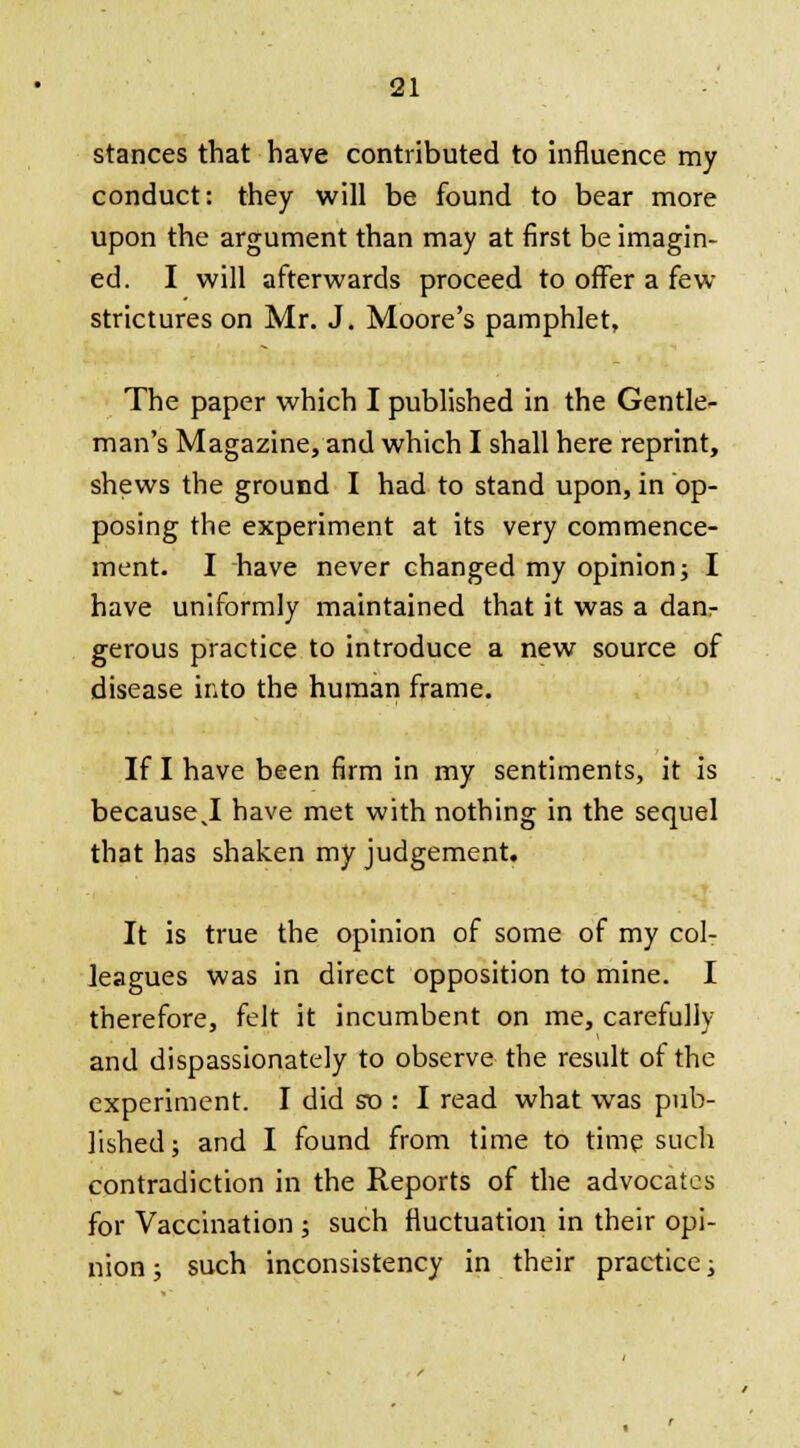 stances that have contributed to influence my conduct: they will be found to bear more upon the argument than may at first be imagin- ed. I will afterwards proceed to offer a few strictures on Mr. J. Moore's pamphlet, The paper which I published in the Gentle- man's Magazine, and which I shall here reprint, shews the ground I had to stand upon, in op- posing the experiment at its very commence- ment. I have never changed my opinion; I have uniformly maintained that it was a danr gerous practice to introduce a new source of disease into the human frame. If I have been firm in my sentiments, it is because I have met with nothing in the sequel that has shaken my judgement. It is true the opinion of some of my col- leagues was in direct opposition to mine. I therefore, felt it incumbent on me, carefully and dispassionately to observe the result of the experiment. I did so : I read what was pub- lished; and I found from time to time such contradiction in the Reports of the advocates for Vaccination ; such fluctuation in their opi- nion ; such inconsistency in their practice;