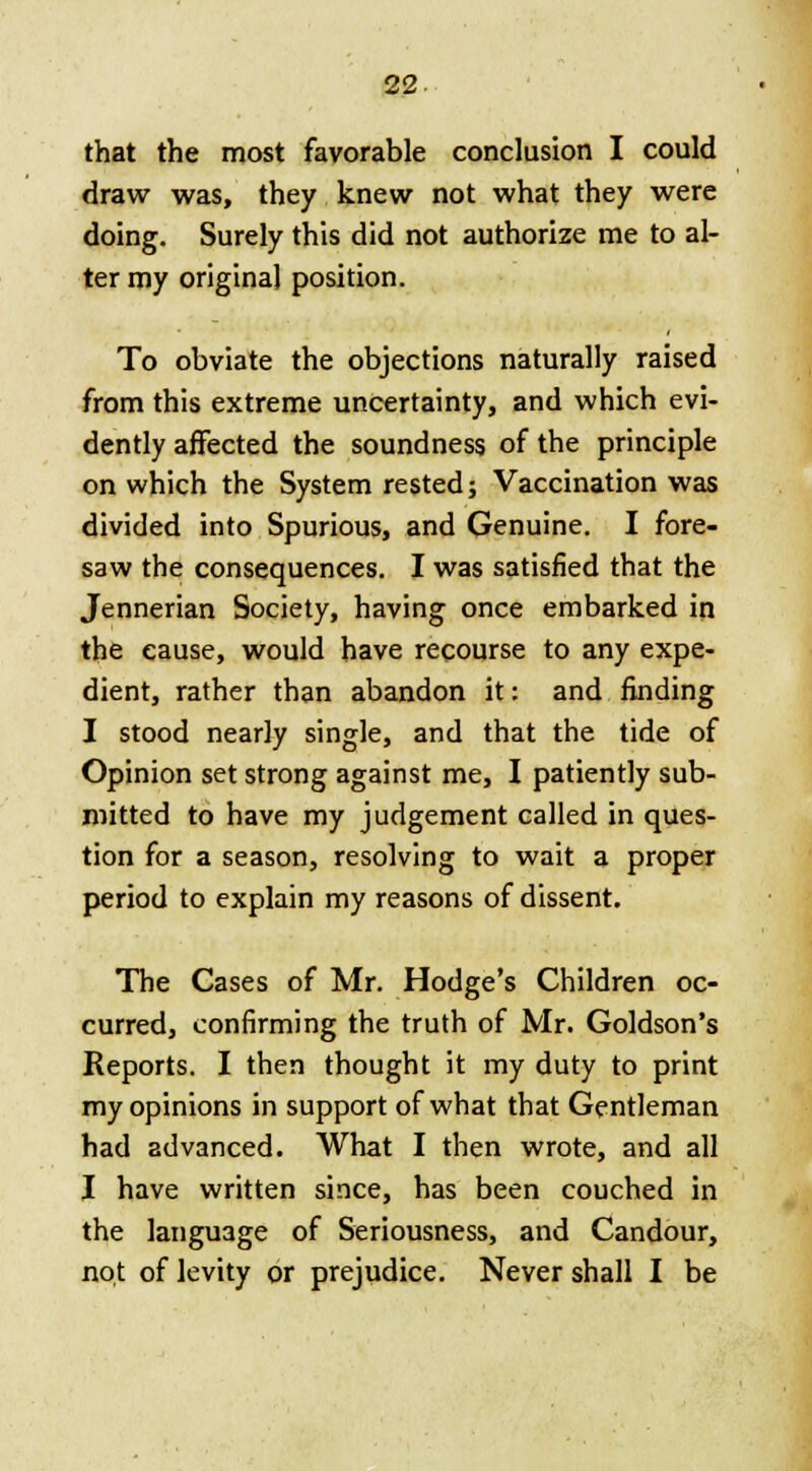 that the most favorable conclusion I could draw was, they knew not what they were doing. Surely this did not authorize me to al- ter my original position. To obviate the objections naturally raised from this extreme uncertainty, and which evi- dently affected the soundness of the principle on which the System rested; Vaccination was divided into Spurious, and Genuine. I fore- saw the consequences. I was satisfied that the Jennerian Society, having once embarked in the cause, would have recourse to any expe- dient, rather than abandon it: and finding I stood nearly single, and that the tide of Opinion set strong against me, I patiently sub- mitted to have my judgement called in ques- tion for a season, resolving to wait a proper period to explain my reasons of dissent. The Cases of Mr. Hodge's Children oc- curred, confirming the truth of Mr. Goldson's Reports. I then thought it my duty to print my opinions in support of what that Gentleman had advanced. What I then wrote, and all I have written since, has been couched in the language of Seriousness, and Candour, not of levity or prejudice. Never shall I be