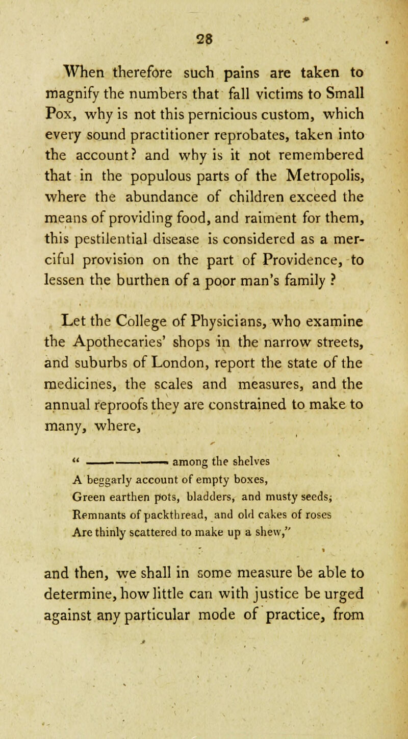 When therefore such pains are taken to magnify the numbers that fall victims to Small Pox, why is not this pernicious custom, which every sound practitioner reprobates, taken into the account? and why is it not remembered that in the populous parts of the Metropolis, where the abundance of children exceed the means of providing food, and raiment for them, this pestilential disease is considered as a mer- ciful provision on the part of Providence, to lessen the burthen of a poor man's family ? Let the College of Physicians, who examine the Apothecaries' shops in the narrow streets, and suburbs of London, report the state of the medicines, the scales and measures, and the annual reproofs they are constrained to make to many, where, ' among the shelves A beggarly account of empty boxes, Green earthen pots, bladders, and musty seeds; Remnants of packthread, and old cakes of roses Are thinly scattered to make up a shew, and then, we shall in some measure be able to determine, how little can with justice be urged against any particular mode of practice, from