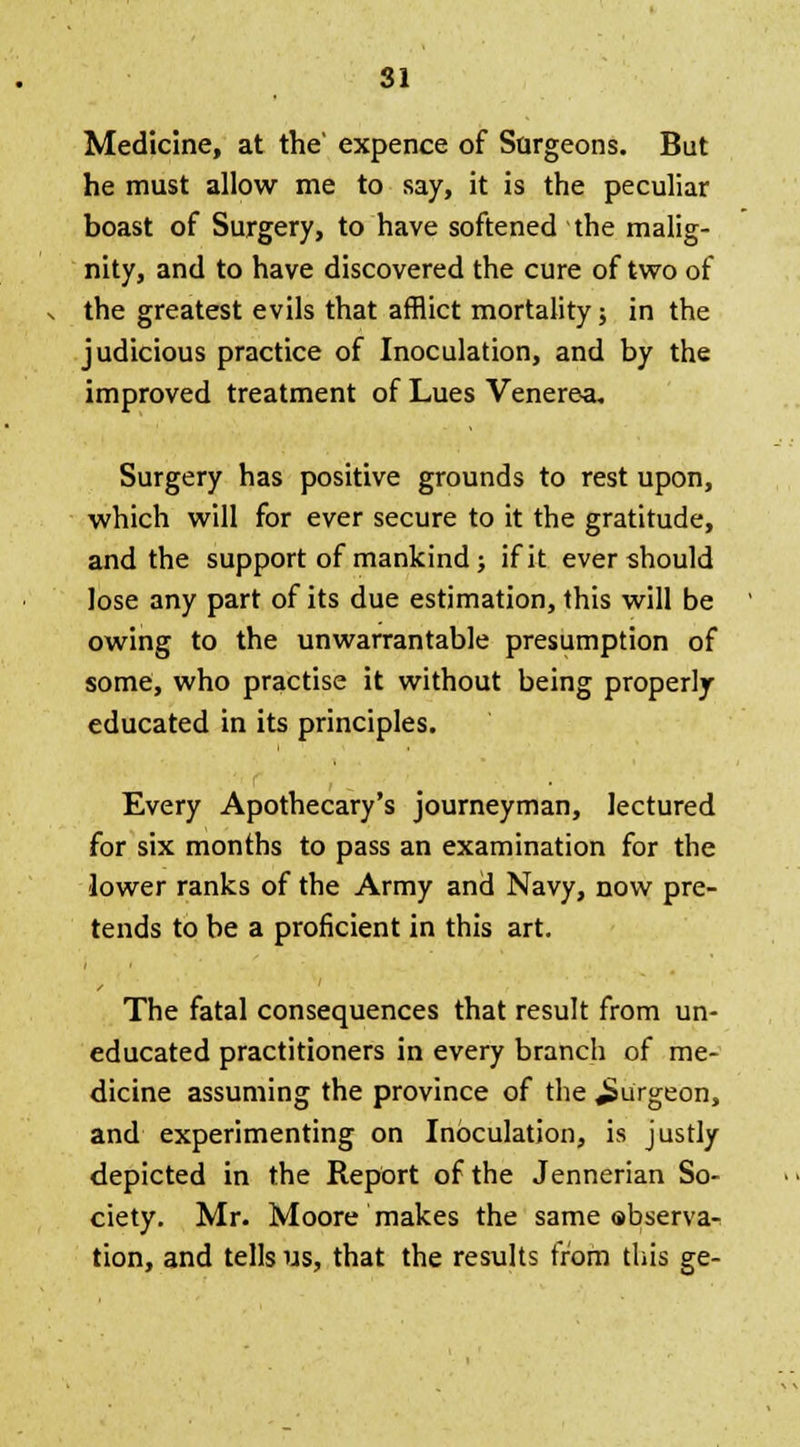 Medicine, at the' expence of Surgeons. But he must allow me to say, it is the peculiar boast of Surgery, to have softened the malig- nity, and to have discovered the cure of two of the greatest evils that afflict mortality; in the judicious practice of Inoculation, and by the improved treatment of Lues Venerea. Surgery has positive grounds to rest upon, which will for ever secure to it the gratitude, and the support of mankind; if it ever should lose any part of its due estimation, this will be owing to the unwarrantable presumption of some, who practise it without being properly educated in its principles. Every Apothecary's journeyman, lectured for six months to pass an examination for the lower ranks of the Army and Navy, now pre- tends to be a proficient in this art. The fatal consequences that result from un- educated practitioners in every branch of me- dicine assuming the province of the burgeon, and experimenting on Inoculation, is justly depicted in the Report of the Jennerian So- ciety. Mr. Moore makes the same observa- tion, and tells us, that the results from this ge-