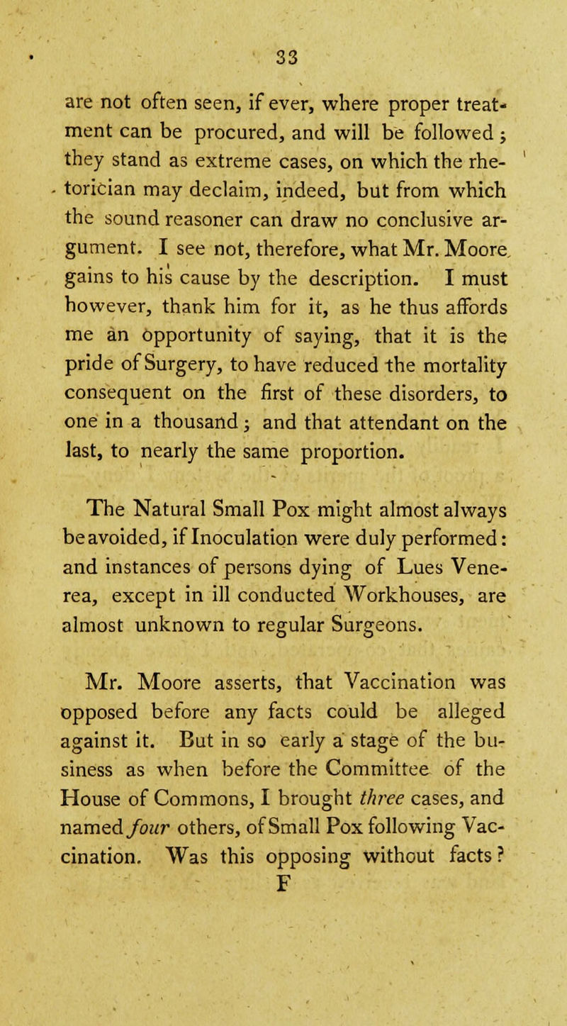 are not often seen, if ever, where proper treat- ment can be procured, and will be followed ; they stand as extreme cases, on which the rhe- • torician may declaim, indeed, but from which the sound reasoner can draw no conclusive ar- gument. I see not, therefore, what Mr. Moore, gains to his cause by the description. I must however, thank him for it, as he thus affords me an opportunity of saying, that it is the pride of Surgery, to have reduced the mortality consequent on the first of these disorders, to one in a thousand; and that attendant on the last, to nearly the same proportion. The Natural Small Pox might almost always beavoided, if Inoculation were duly performed: and instances of persons dying of Lues Vene- rea, except in ill conducted Workhouses, are almost unknown to regular Surgeons. Mr. Moore asserts, that Vaccination was opposed before any facts could be alleged against it. But in so early a stage of the bu- siness as when before the Committee of the House of Commons, I brought three cases, and named four others, of Small Pox following Vac- cination. Was this opposing without facts? F