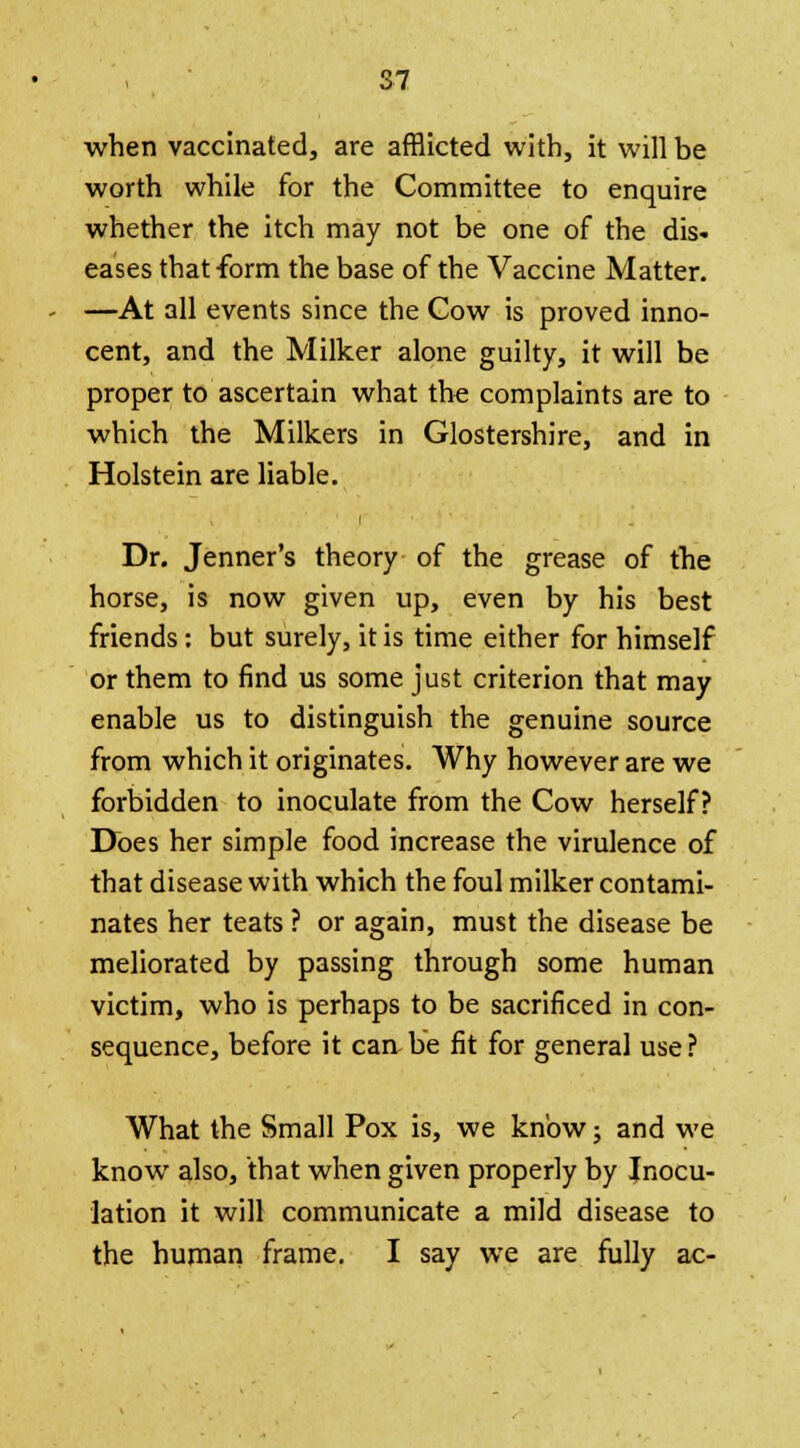 when vaccinated, are afflicted with, it will be worth while for the Committee to enquire whether the itch may not be one of the dis- eases that-form the base of the Vaccine Matter. —At all events since the Cow is proved inno- cent, and the Milker alone guilty, it will be proper to ascertain what the complaints are to which the Milkers in Glostershire, and in Holstein are liable. Dr. Jenner's theory of the grease of the horse, is now given up, even by his best friends: but surely, it is time either for himself or them to find us some just criterion that may enable us to distinguish the genuine source from which it originates. Why however are we forbidden to inoculate from the Cow herself? Does her simple food increase the virulence of that disease with which the foul milker contami- nates her teats ? or again, must the disease be meliorated by passing through some human victim, who is perhaps to be sacrificed in con- sequence, before it can be fit for general use? What the Small Pox is, we know; and we know also, that when given properly by Inocu- lation it will communicate a mild disease to the human frame. I say we are fully ac-