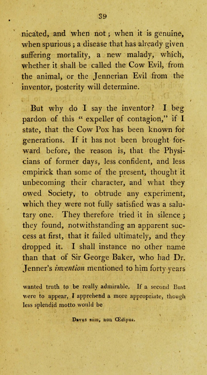 nicated, and when not; when it is genuine, when spurious ; a disease that has already given suffering mortality, a new malady, which, whether it shall be called the Cow Evil, from the animal, or the Jennerian Evil from the inventor, posterity will determine. But why do I say the inventor? I beg pardon of this  expeller of contagion, if I state, that the Cow Pox has been known for generations. If it has not been brought for- ward before, the reason is, that the Physi- cians of former days, less confident, and less empirick than some of the present, thought it unbecoming their character, and what they owed Society, to obtrude any experiment, which they were not fully satisfied was a salu- tary one. They therefore tried it in silence j they found, notwithstanding an apparent suc- cess at first, that it failed ultimately, and they dropped it. I shall instance no other name than that of Sir George Baker, who had Dr. Jenner's invention mentioned to him forty years wanted truth to be really admirable. If a second Bust were to appear, I apprehend a more appropriate, though less splendid motto would be V Divus sum, uon CEdipus.