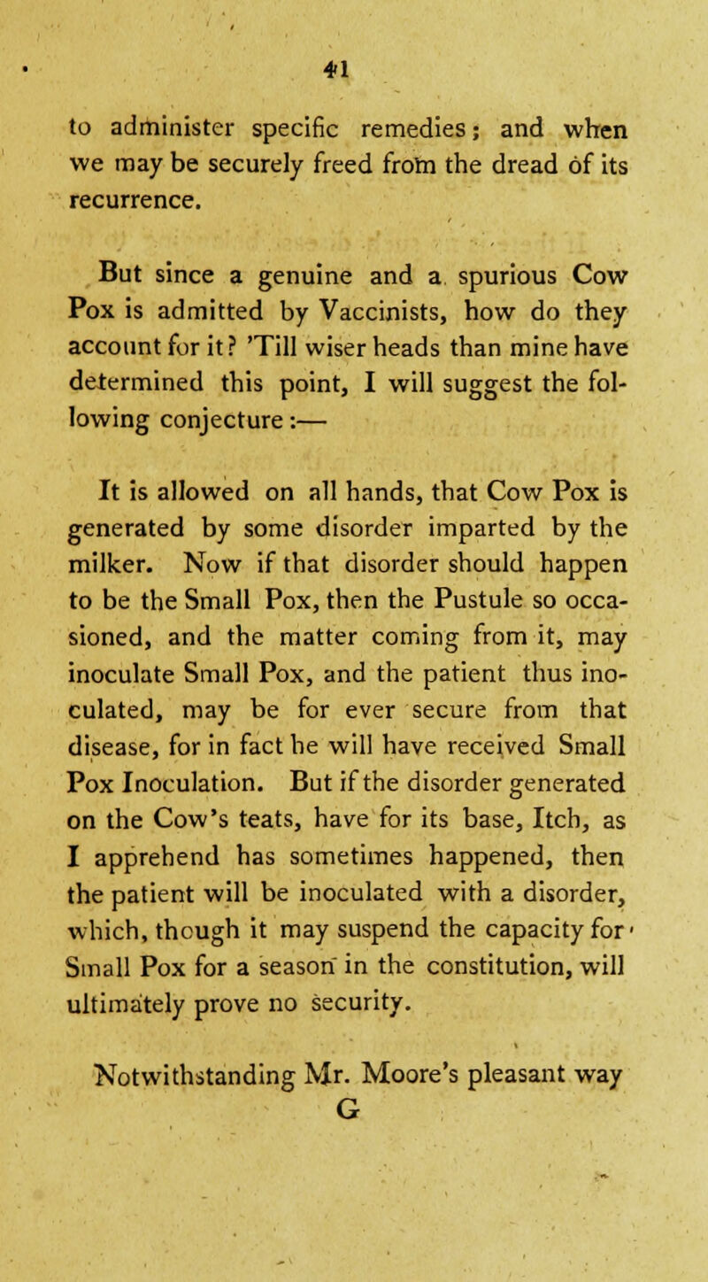 to administer specific remedies; and when we may be securely freed from the dread of its recurrence. But since a genuine and a spurious Cow Pox is admitted by Vaccinists, how do they account for it? 'Till wiser heads than mine have determined this point, I will suggest the fol- lowing conjecture:— It is allowed on all hands, that Cow Pox is generated by some disorder imparted by the milker. Now if that disorder should happen to be the Small Pox, then the Pustule so occa- sioned, and the matter coming from it, may inoculate Small Pox, and the patient thus ino- culated, may be for ever secure from that disease, for in fact he will have received Small Pox Inoculation. But if the disorder generated on the Cow's teats, have for its base, Itch, as I apprehend has sometimes happened, then the patient will be inoculated with a disorder, which, though it may suspend the capacity for- Small Pox for a season in the constitution, will ultimately prove no security. Notwithstanding Mr. Moore's pleasant way G