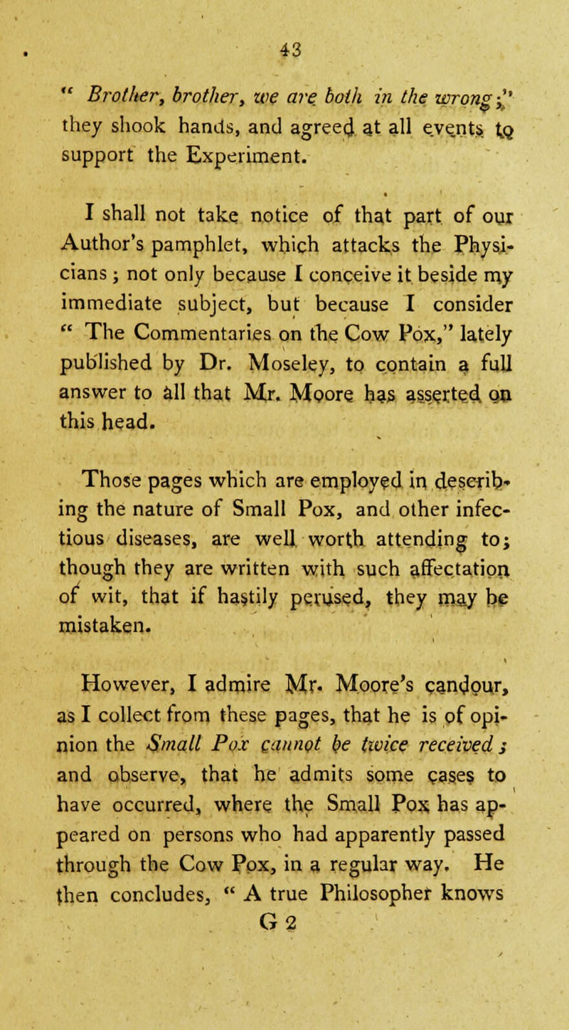  Brother, brother, we are, both in the wrong £' they shook hands, and agreed at all events to. support the Experiment. I shall not take notice of that part of our Author's pamphlet, which attacks the Physi- cians ; not only because I conceive it beside my immediate subject, but because I consider  The Commentaries on the Cow Pox, lately published by Dr. Moseley, to contain a full answer to all that Mr. Moore, has asserted qu this head. Those pages which are employed in deserib* ing the nature of Small Pox, and other infec- tious diseases, are well, worth attending to; though they are written with such affectation, of wit, that if hastily perused, they may be mistaken. However, I admire Mr- Moore's candour, as I collect from these pages, that he is of opi- nion the Small Pox cannot be tivice received 3 and observe, that he admits some cases to have occurred, where the Small Pox has ap- peared on persons who had apparently passed through the Cow Pox, in a regular way. He then concludes,  A true Philosopher knows G2