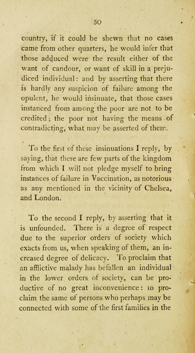 country, if it could be shewn that no cases came from other quarters, he would infer that those adduced were the result either of the want of candour, or want of skill in a preju- diced individual: and by asserting that there is hardly any suspicion of failure among the opulent, he would insinuate, that those cases instanced from among the poor are not to be credited; the poor not having the means of contradicting, what may be asserted of them. To the first of these insinuations I reply, by saying, that there are few parts of the kingdom from which I will not pledge myself to bring instances of failure in Vaccination, as notorious as any mentioned in the vicinity of Chelsea, and London. To the second I reply, by asserting that it is unfounded. There is a degree of respect due to the superior orders of society which exacts from us, when speaking of them, an in- creased degree of delicacy. To proclaim that an afflictive malady has befallen an individual in the lower orders, of society, can be pro- ductive of no great inconvenience: 10 pro- claim the same of persons who perhaps may be connected with some of the first families in the