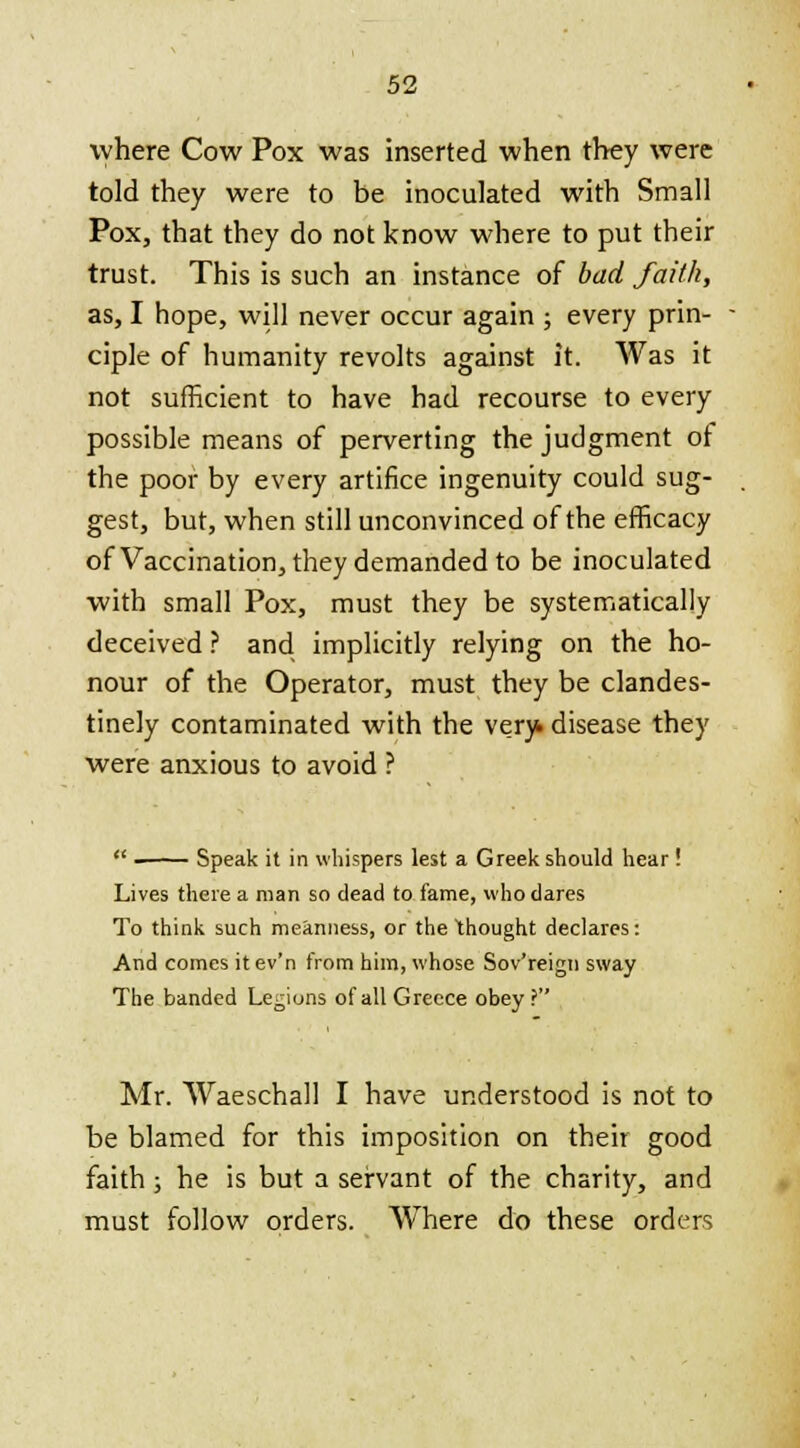 where Cow Pox was inserted when they were told they were to be inoculated with Small Pox, that they do not know where to put their trust. This is such an instance of bad faith, as, I hope, will never occur again ; every prin- ciple of humanity revolts against it. Was it not sufficient to have had recourse to every possible means of perverting the judgment of the poor by every artifice ingenuity could sug- gest, but, when still unconvinced of the efficacy of Vaccination, they demanded to be inoculated with small Pox, must they be systematically deceived ? and implicitly relying on the ho- nour of the Operator, must they be clandes- tinely contaminated with the very, disease they were anxious to avoid ?  Speak it in whispers lest a Greek should hear ! Lives there a man so dead to fame, who dares To think such meanness, or the thought declares: And comes itev'n from him, whose Sov'reign sway The banded Legions of all Greece obey? Mr. Waeschall I have understood is not to be blamed for this imposition on their good faith; he is but a servant of the charity, and must follow orders. Where do these orders