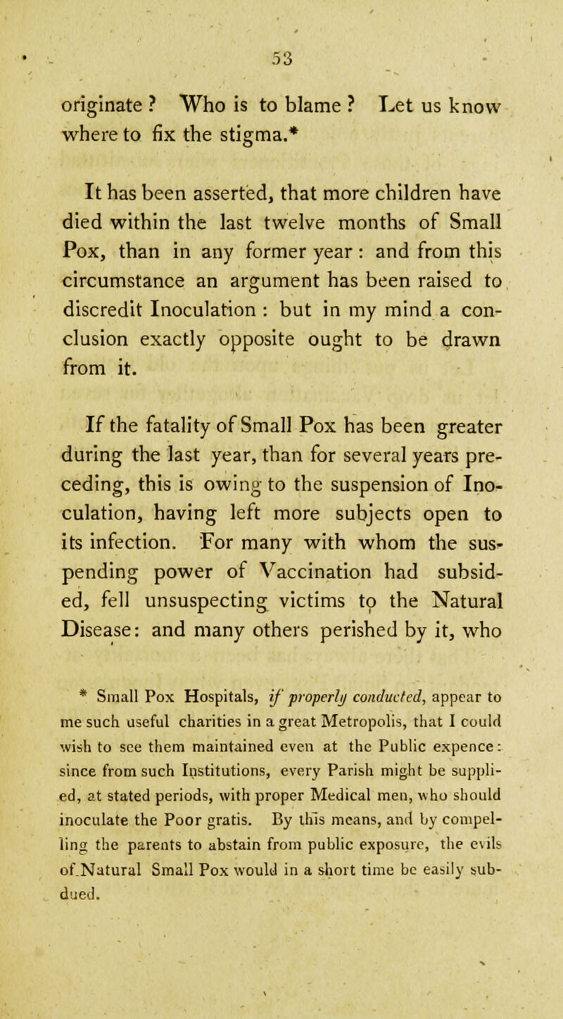 originate ? Who is to blame ? Let us know where to fix the stigma.* a' It has been asserted, that more children have died within the last twelve months of Small Pox, than in any former year: and from this circumstance an argument has been raised to discredit Inoculation : but in my mind a con- clusion exactly opposite ought to be drawn from it. If the fatality of Small Pox has been greater during the last year, than for several years pre- ceding, this is owing to the suspension of Ino- culation, having left more subjects open to its infection. For many with whom the sus- pending power of Vaccination had subsid- ed, fell unsuspecting victims to the Natural Disease: and many others perished by it, who * Small Pox Hospitals, if 'properly conducted, appear to me such useful charities in a great Metropolis, that I could wish to see them maintained even at the Public expence: since from such Institutions, every Parish might be suppli- ed, at stated periods, with proper Medical men, who should inoculate the Poor gratis. By this means, and by compel- ling the parents to abstain from public exposure, the evils of.Natural Small Pox would in a short time be easily sub- dued.