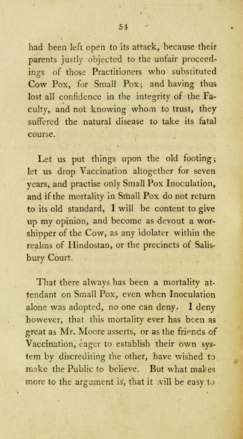 5t had been left open to its attack, because their parents justly objected to the untair proceed- ings of those Practitioners who substituted Cow Pox, for Small Pox; and having thus lost all confidence in the integrity of the Fa- culty, and not knowing whom to trust, they suffered the natural disease to take its fatal course. Let us put things upon the old footing; let us drop Vaccination altogether for seven years, and practise only Small Pox Inoculation, and if the mortality in Srhall Pox do not return to its old standard, I will be content to give up my opinion, and become as devout a wor- shipper of the Cow, as any idolater within the realms of Hindostan, or the precincts of Salis- bury Court. That there always has been a mortality at- tendant on Small Pox, even when Inoculation alone was adopted, no one can deny. I deny however, that this mortality ever has been as great as Mr. Moore asserts, or as the friends of Vaccination, eager to establish their own sys- tem by discrediting the other, have wished to make the Public to believe. But what makes more to the argument is, that it ,vill be easy to