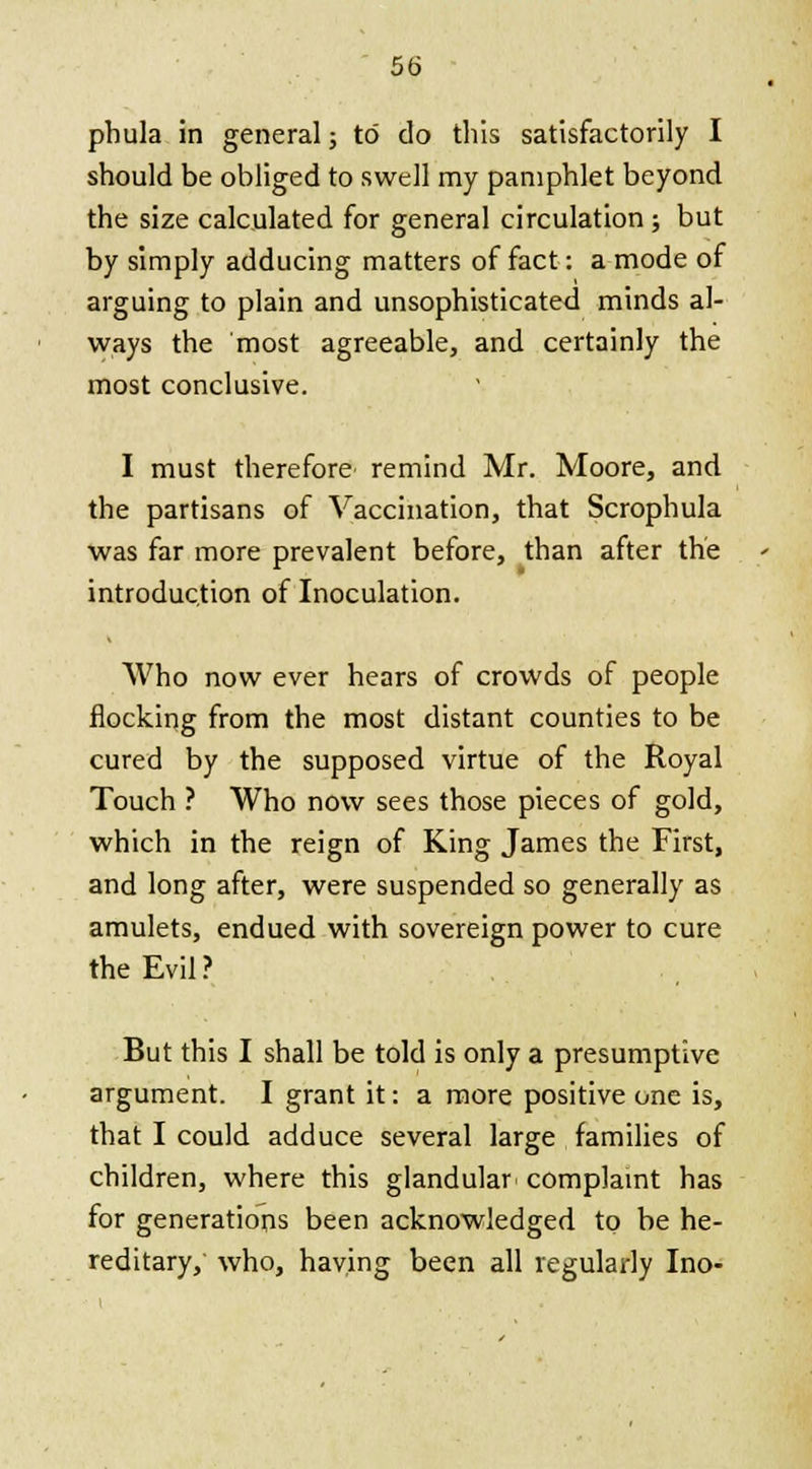 pbula in general; to do this satisfactorily I should be obliged to swell my pamphlet beyond the size calculated for general circulation; but by simply adducing matters of fact: a mode of arguing to plain and unsophisticated minds al- ways the most agreeable, and certainly the most conclusive. I must therefore remind Mr. Moore, and the partisans of Vaccination, that Scrophula was far more prevalent before, than after the introduction of Inoculation. Who now ever hears of crowds of people flocking from the most distant counties to be cured by the supposed virtue of the Royal Touch ? Who now sees those pieces of gold, which in the reign of King James the First, and long after, were suspended so generally as amulets, endued with sovereign power to cure the Evil? But this I shall be told is only a presumptive argument. I grant it: a more positive one is, that I could adduce several large families of children, where this glandular complaint has for generations been acknowledged to be he- reditary, who, having been all regularly Ino-