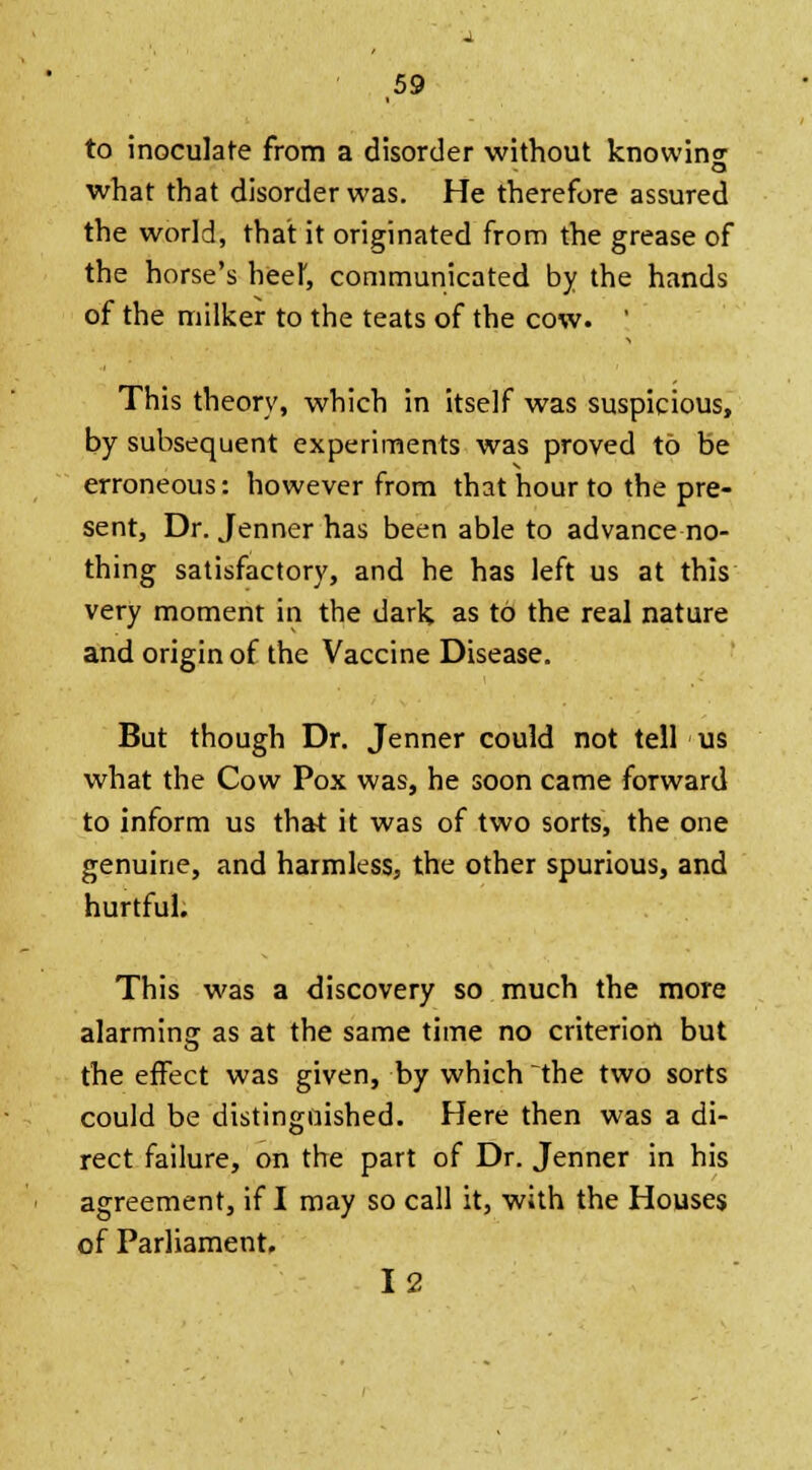 to inoculate from a disorder without knowins what that disorder was. He therefore assured the world, that it originated from the grease of the horse's beef, communicated by the hands of the milker to the teats of the cow. ' This theory, which in itself was suspicious, by subsequent experiments was proved to be erroneous: however from that hour to the pre- sent, Dr. Jenner has been able to advance no- thing satisfactory, and he has left us at this very moment in the dark as to the real nature and origin of the Vaccine Disease. But though Dr. Jenner could not tell us what the Cow Pox was, he soon came forward to inform us that it was of two sorts, the one genuine, and harmless, the other spurious, and hurtful. This was a discovery so much the more alarming as at the same time no criterion but the effect was given, by which the two sorts could be distinguished. Here then was a di- rect failure, on the part of Dr. Jenner in his agreement, if I may so call it, with the Houses of Parliament. 12